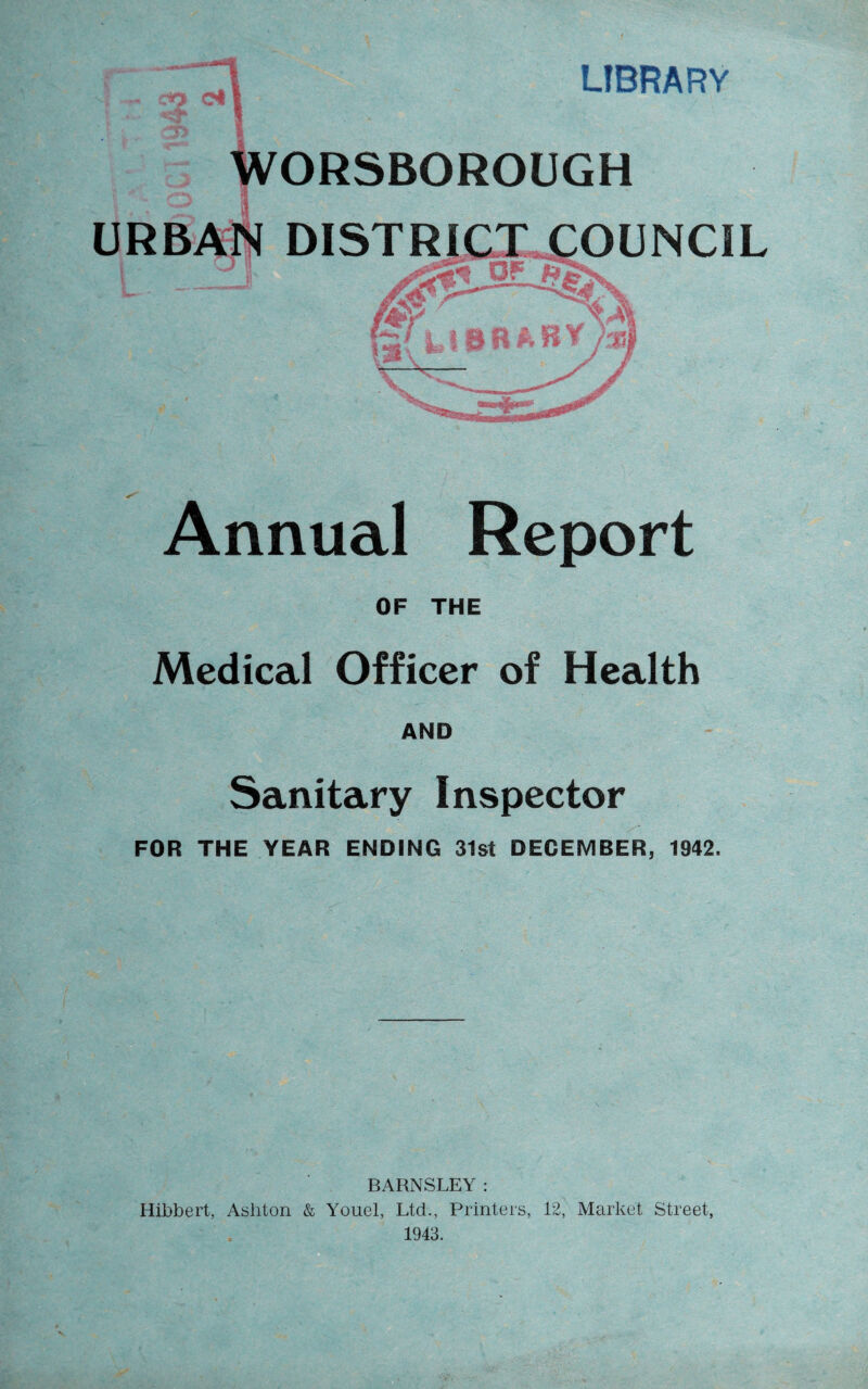 rO Ct LIBRARY WORSBOROUGH DISTRICT COUNCIL Z-JKZ JKJIFm' ! & A n tig J <—wijy*» Annual Report OF THE Medical Officer of Health AND Sanitary Inspector FOR THE YEAR ENDING 31st DECEMBER, 1942. BARNSLEY: Hibbert, Ashton & Youel, Ltd., Printers, 12, Market Street, 1943.