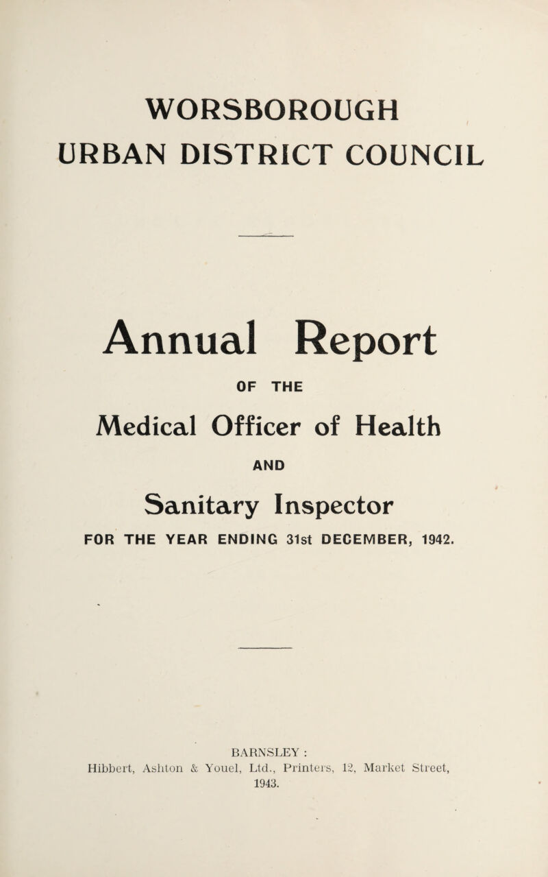 WORSBOROUGH URBAN DISTRICT COUNCIL Annual Report OF THE Medical Officer of Health AND Sanitary Inspector FOR THE YEAR ENDING 31st DECEMBER, 1942. BARNSLEY : Hibbert, Ashton & Youel, Ltd., Printers, 12, Market Street, 1943.