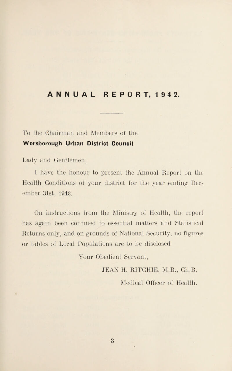 ANNUAL REPORT, 194 2. To the Chairman and Members of the Worsborough Urban District Council Lady and Gentlemen, I have the honour to present the Annual Report on the Health Conditions of your district for the year ending Dec¬ ember 31st, 1942. On instructions from the Ministry of Health, the report has again been confined to essential matters and Statistical Returns only, and on grounds of National Security, no figures or tables of Local Populations are to be disclosed Your Obedient Servant, JEAN H. RITCHIE, M.B., Cli.B. Medical Officer of Health.