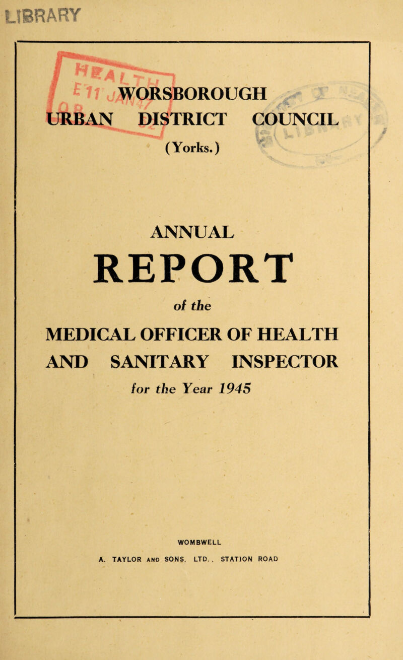 LIBRARY 5 ' WORSBOROUGH URBAN DISTRICT COUNCIL (Yorks.) ANNUAL REPORT of the MEDICAL OFFICER OF HEALTH AND SANITARY INSPECTOR for the Year 1945 WOMBWELL A. TAYLOR AND SONS. LTD. , STATION ROAD