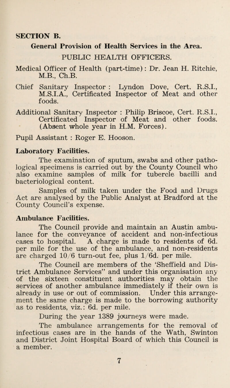 SECTION B. General Provision of Health Services in the Area. PUBLIC HEALTH OFFICERS. Medical Officer of Health (part-time): Dr. Jean H. Ritchie, M.B., Ch.B. Chief Sanitary Inspector : Lyndon Dove, Cert. R.S.I., M.S.I.A., Certificated Inspector of Meat and other foods. Additional Sanitary Inspector : Philip Briscoe, Cert. R.S.I., Certificated Inspector of Meat and other foods. (Absent whole year in H.M. Forces). Pupil Assistant : Roger E. Hooson. Laboratory Facilities. The examination of sputum, swabs and other patho¬ logical specimens is carried out by the County Council who also examine samples of milk for tubercle bacilli and bacteriological content. Samples of milk taken under the Food and Drugs Act are analysed by the Public Analyst at Bradford at the County Council’s expense. Ambulance Facilities. The Council provide and maintain an Austin ambu¬ lance for the conveyance of accident and non-infectious cases to hospital. A charge is made to residents of 6d. per mile for the use of the ambulance, and non-residents are charged 10/6 turn-out fee, plus l/6d. per mile. The Council are members of the ‘Sheffield and Dis¬ trict Ambulance Services” and under this organisation any of the sixteen constituent authorities may obtain the services of another am.bulance immediately if their own is already in use or out of commission. Under this arrange¬ ment the same charge is made to the borrowing authority as to residents, viz.: 6d. per mile. During the year 1389 journeys were made. The ambulance arrangements for the removal of infectious cases are in the hands of the Wath, Swinton and District Joint Hospital Board of which this Council is a member.