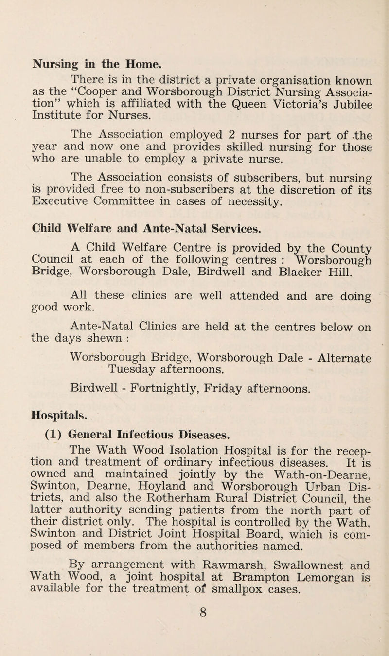 Nursing in the Home. There is in the district a private organisation known as the “Cooper and Worsborough District Nursing Associa¬ tion” which is affiliated with the Queen Victoria’s Jubilee Institute for Nurses. The Association employed 2 nurses for part of .the year and now one and provides skilled nursing for those who are unable to employ a private nurse. The Association consists of subscribers, but nursing is provided free to non-subscribers at the discretion of its Executive Committee in cases of necessity. Child Welfare and Ante-Natal Services. A Child Welfare Centre is provided by the County Council at each of the following centres : Worsborough Bridge, Worsborough Dale, Birdwell and Blacker Hill. All these clinics are well attended and are doing good work. Ante-Natal Clinics are held at the centres below on the days shewn : Worsborough Bridge, Worsborough Dale - Alternate Tuesday afternoons. Birdwell - Fortnightly, Friday afternoons. Hospitals. (1) General Infectious Diseases. The Wath Wood Isolation Hospital is for the recep¬ tion and treatment of ordinary infectious diseases. It is owned and maintained jointly by the Wath-on-Dearne, Swinton, Dearne, Hoyland and Worsborough Urban Dis¬ tricts, and also the Rotherham Rural District Council, the latter authority sending patients from the north part of their district only. The hospital is controlled by the Wath, Swinton and District Joint Hospital Board, which is com¬ posed of members from the authorities named. By arrangement with Rawmarsh, Swallownest and Wath Wood, a joint hospital at Brampton Lemorgan is available for the treatment of smallpox cases.