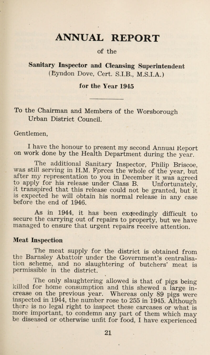 ANNUAL REPORT of the Sanitary Inspector and Cleansing Superintendent (Eyndon Dove, Cert. M.S.I.A.) for the Year 1945 To the Chairman and Members of the Worsborough Urban District Council. Gentlemen, I have the honour to present my second Annual Report on work done by the Health Department during the year. The additional Sanitary Inspector, Philip Briscoe, was still serving in H.M. Fprces the whole of the year, but after my representation to you in December it .was agreed to apply for his release under Class B. Unfortunately, it transpired that this release could not be granted, but it is expected he will obtain his normal release in any case before the end of 1946. As in 1944, it has been exceedingly difficult to secure the carrying out of repairs to property, but we have managed to ensure that urgent repairs receive attention. Meat Inspection The meat supply for the district is obtained from the Barnsley Abattoir under the Government’s centralisa¬ tion scheme, and no slaughtering of butchers’ meat is permissible in the district. The only slaughtering allowed is that of pigs being killed for home consumption and this shewed a large in¬ crease on the previous year. Whereas only 89 pigs were inspected in 1944, the number rose to 255 in 1945. Although there is no legal right to inspect these carcases or what is more important, to condemn any part of them which may be diseased or otherwise unfit for food, I have experienced