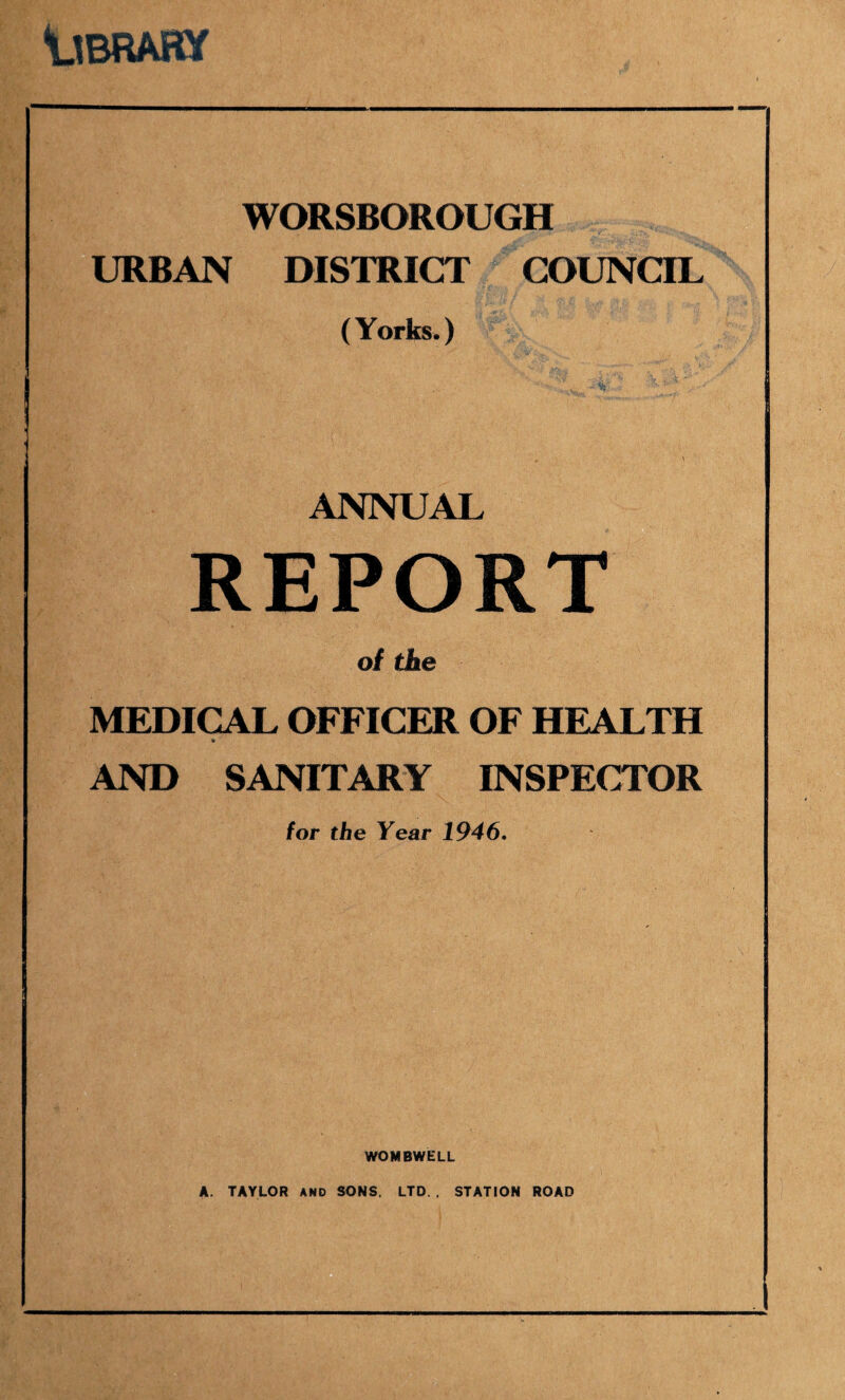 ysRARy WORSBOROUGH URBAN DISTRICT COUNCIL (Yorks.) ANNUAL REPORT of the MEDICAL OFFICER OF HEALTH AND SANITARY INSPECTOR for the Year 1946, WOMBWELL A. TAYLOR AND SONS. LTD. . STATION ROAD