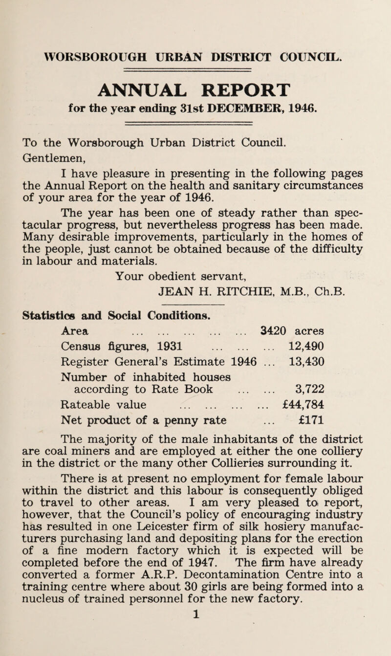 WORSBOROUGH URBAN DISTRICT COUNCIL. ANNUAL REPORT for the year ending 31st DECEMBER, 1946. To the Worsborough Urban District Council. Gentlemen, I have pleasure in presenting in the following pages the Annual Report on the health and sanitary circumstances of your area for the year of 1946. The year has been one of steady rather than spec¬ tacular progress, but nevertheless progress has been made. Many desirable improvements, particularly in the homes of the people, just cannot be obtained because of the difficulty in labour and materials. Your obedient servant, JEAN H. RITCHIE, M.B., Ch.B. Statistics and Social Conditions. Area . 3420 acres Census figures, 1931 12,490 Register General’s Estimate 1946 ... 13,430 Number of inhabited houses according to Rate Book . 3,722 Rateable value . £44,784 Net product of a penny rate ... £171 The majority of the male inhabitants of the district are coal miners and are employed at either the one colliery in the district or the many other Collieries surrounding it. There is at present no employment for female labour within the district and this labour is consequently obliged to travel to other areas. I am very pleased toi report, however, that the Council’s policy of encouraging industry has resulted in one Leicester firm of silk hosiery manufac¬ turers purchasing land and depositing plans for the erection of a fine modern factory which it is expected will be completed before the end of 1947. The firm have already converted a former A.R.P. Decontamination Centre into a training centre where about 30 girls are being formed into a nucleus of trained personnel for the new factory.