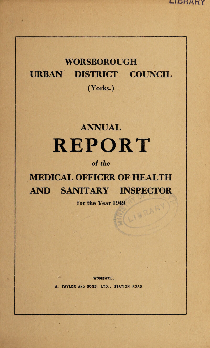 i WORSBOROUGH URBAN DISTRICT COUNCIL (Yorks.) ANNUAL REPORT of the MEDICAL OFFICER OF HEALTH AND SANITARY INSPECTOR for the Year 1949 WOMBWELL A. TAYLOR AND SONS. LTD.. STATION ROAD