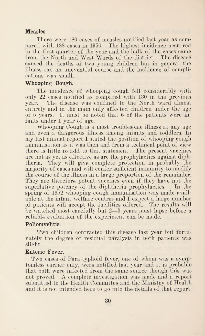 Measles. There were 180 cases of measles notified last year as com¬ pared with 188 cases in 1950. The highest incidence occurred in the first quarter of the year and the bulk of the cases came from the North and West Wards of the district. The disease caused the deaths of two young children but in general the illness rail an uneventful course and the incidence of compli¬ cations was small. Whooping Cough, The incidence of whooping cough fell considerably with only 22 cases notified as compared with 130 in the previous year. The disease was confined to the North ward almost entirely and in the main only affected children under the age of 5 years. It must be noted that 6 of the patients were in¬ fants under 1 year of age. Whooping Cough is a most troublesome illness at any age and even a dangerous illness among infants and toddlers. In my last annual report I stated the position of whooping cough immunisation as it was then and from a technical point of view there is little to add to that statement. The present vaccines are not as yet as effective as are the prophylactics against diph¬ theria. They will give complete protection in probably the majority of cases and will confer sufficient immunity to modify the course of the illness in a large proportion of the remainder. They are therefore potent vaccines even if they have not the superlative potency of the diphtheria prophylactics. In the spring of 1952 whooping cough immunisation was made avail¬ able at the infant welfare centres and I expect a large number of patients will accept the facilities offered. The results will be watched most carefully but 2—3 years must lapse before a reliable evaluation of the experiment can be made. Poliomyelitis. Two children contracted this disease last year but fortu¬ nately the degree of residual paralysis in both patients was slight. Enteric Fever. Two cases of Para-typhoid fever, one of whom was a symp¬ tomless carrier only, were notified last year and it is probable that both were infected from the same source though this was not proved. A complete investigation was made and a report submitted to the Health Committee and the Ministry of Health and it is not intended here to go into the details of that report.