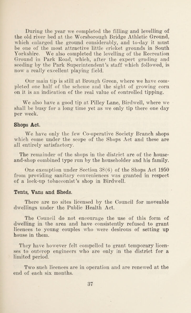 During the year we completed the filling and levelling of the old river bed at the Worsborough Bridge Athletic Ground, which enlarged the ground considerably, and to-day it must be one of the most attractive little cricket grounds in South Yorkshire. We also completed the levelling of the Recreation Ground in Park Road, which, after the expert grading and seeding by the Park Superintendent’s staff which followed, is now a really excellent playing field. Our main tip is still at Brough Green, where we have com¬ pleted one half of the scheme and the sight of growing corn on it is an indication of the real value of controlled tipping. We also have a good tip at Pilley Lane, Bird well, where we shall be busy for a long time yet as we only tip there one day per week. Shops Act. We have only the few Co-operative Society Branch shops which come under the scope of the Shops Act and these are all entirely satisfactory. The remainder of the shops in the district are of the house- and-shop combined type run by the householder and his family. One exemption under Section 38(6) of the Shops Act 1950 from providing sanitary conveniences was granted in respect of a lock-up tobacconist’s shop in Birdwell. Tents, Vans and Sheds. There are no sites licensed by the Council for moveable dwellings under the Public Health Act. The Council do not encourage the use of this form of dwelling in the area and have consistently refused to grant licences to young couples who were desirous of setting up house in them. They have however felt compelled to grant temporary licen¬ ses to outcrop engineers who are only in the district for a limited period. Two such licences are in operation and are renewed at the end of each six months.