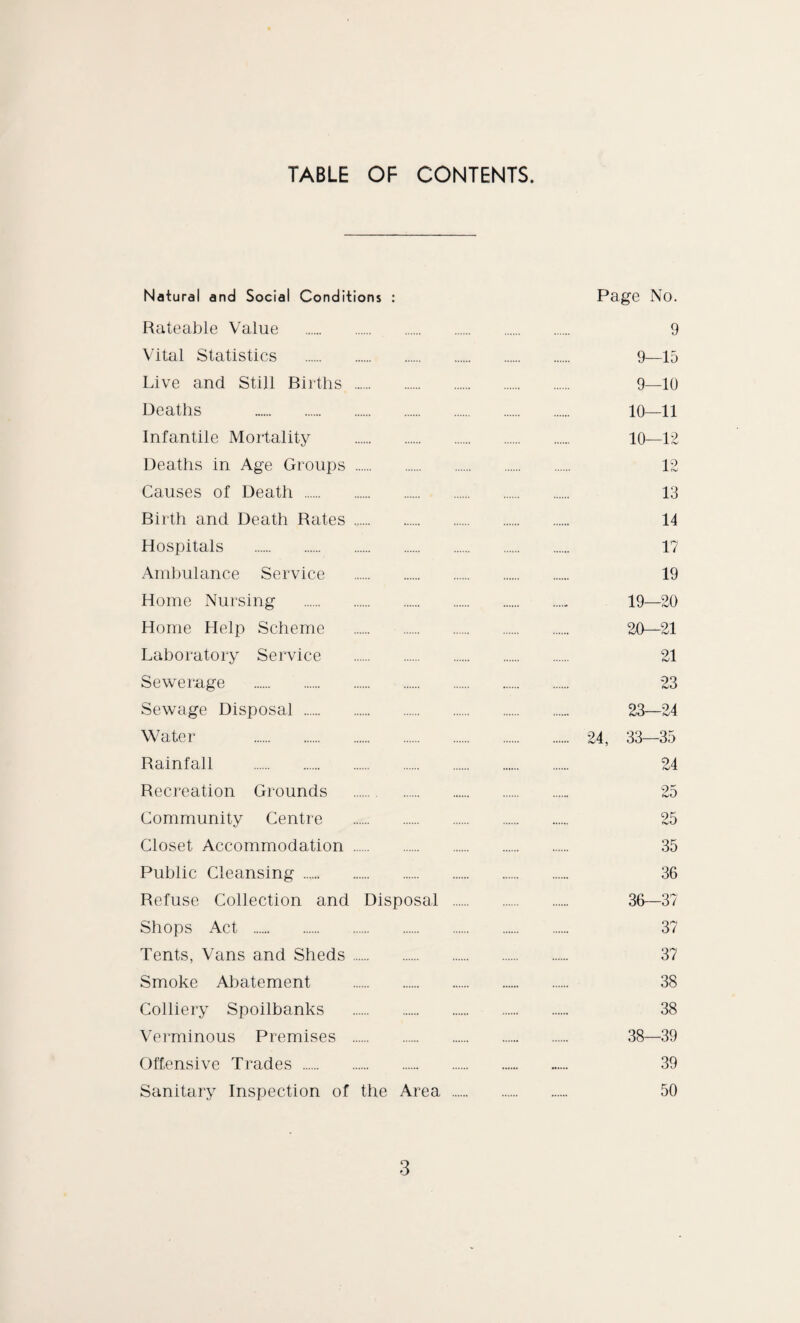 TABLE OF CONTENTS. Natural and Social Conditions : Page No. Rateable Value . 9 Vital Statistics . 9—15 Live and Still Births . 9—10 Deaths . 10—11 Infantile Mortality . 10—12 Deaths in Age Groups . 12 Causes of Death . 13 Birth and Death Rates . 14 Hospitals . 17 Ambulance Service . 19 Home Nursing .. 19—20 Home Help Scheme . 20—21 Laboratory Service . 21 Sewerage . 23 Sewage Disposal . 23—24 Water . 24, 33—35 Rainfall . 24 Recreation Grounds . 25 Community Centre . 25 Closet Accommodation . 35 Public Cleansing. 36 Refuse Collection and Disposal . 36—37 Shops Act . 37 Tents, Vans and Sheds. 37 Smoke Abatement . 38 Colliery Spoilbanks . 38 Verminous Premises . 38—39 Offensive Trades . 39 Sanitary Inspection of the Area . 50