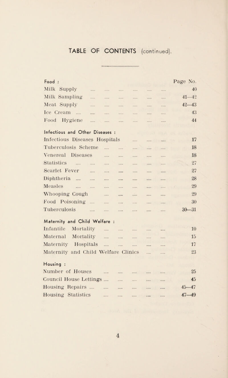 TABLE OF CONTENTS (continued). Food : Page No. Milk Supply . 40 Milk Sampling . 41—42 Meat Supply . 42—43 Ice Cream . 43 Food Hygiene . 44 Infectious and Other Diseases : Infectious Diseases Hospitals . 17 Tuberculosis Scheme . 18 Venereal Diseases . 18 Statistics . 27 Scarlet Fever . 27 Diphtheria . 28 Measles . 29 Whooping Cough . 29 Food Poisoning . 30 Tuberculosis . 30—31 Maternity and Child Welfare : Infantile Mortality . 10 Maternal Mortality . 15 Maternity Hospitals . 17 Maternity and Child Welfare Clinics . 23 Housing : Number of Houses . 25 Council House Lettings. 45 Housing Repairs . 45—47 Housing Statistics . 47—49