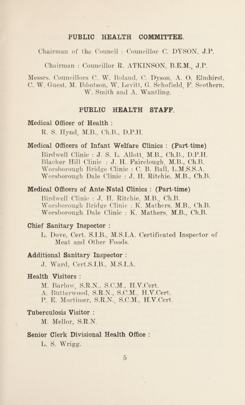 PUBLIC HEALTH COMMITTEE. Chairman of the Council : Councillor C. DYSON, J.P. Chairman : Councillor R. ATKINSON, B.E.M., J.P. Messrs. Councillors C. W. Boland, C. Dyson, A. 0:. Elmhirst C. W. Guest, M. Ibbotson, W. Levitt, G. Schofield, F. Scothern W. Smith and A. Wantling. PUBLIC HEALTH STAFF. Medical Officer of Health : R. S. Hynd, M.B., Ch.B., D.P.H. Medical Officers of Infant Welfare Clinics : (Part-time) Birdwell Clinic : J. S. L. Allott M.B., Ch.B., D.P.H. Blacker Hill Clinic : J. H. Fairclough M.B., Ch.B. Worsborough Bridge Clinic : C. B. Bail, L.M.S.S.A. Worsborough Dale Clinic : J. H. Ritchie, M.B., Ch.B. Medical Officers of Ante-Natal Clinics : (Part-time) Birdwell Clinic : J. H. Ritchie, M.B., Ch.B. Worsborough Bridge Clinic : K. Mathers, M.B., Ch.B. Worsborough Dale Clinic : K. Mathers, M.B., Ch.B. Chief Sanitary Inspector : L. Dove, Cert. S.I.B., M.S.I.A. Certificated Inspector of Meat and Other Foods. Additional Sanitary Inspector : J. Ward, Cert.S.I.B., M.S.I.A. Health Visitors : M. Barlow, S.R.N., S.C.M., H.V.Cert. Al Butterwood, S.R.N., S.C.M., H.V.Cert. P. E. Mortimer, S.R.N. S.C.M., H.V.Cert. Tuberculosis Visitor : M. Mellor, S.R.N. Senior Clerk Divisional Health Office : L. S. Wrigg.