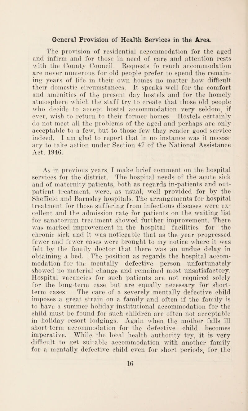 General Provision of Health Services in the Area. The provision of residential accommodation for the aged and infirm and for those in need of care and attention rests with the County Council. Requests fo rsuch accommodation are never numerous for old people prefer to spend the remain¬ ing years of life in their own homes no matter how difficult their domestic circumstances. It speaks well for the comfort and amenities of the present day hostels and for the homely atmosphere which the staff try to create that those old people who decide to accept hostel accommodation very seldom, if ever, wish to return to their former homes. Hostels certainly do not meet all the problems of the aged and perhaps are only acceptable to a few, but to those few they render good service indeed. I am glad to report that in no instance was it necess¬ ary to take action under Section 47 of the National Assistance Act, 1946. As in previous years, I make brief comment on the hospital services for the district. The hospital needs of the acute sick and of maternity patients, both as regards in-patients and out¬ patient treatment, were, as usual, well provided for by the Sheffield and Barnsley hospitals. The arrangements for hospital treatment for those suffering from infectious diseases were ex¬ cellent and the admission rate for patients on the waiting list for sanatorium treatment showed further improvement. There was marked improvement in the hospital facilities for the chronic sick and it was noticeable that as the year progressed fewer and fewer cases were brought to my notice where it was felt by the family doctor that there was an undue delay in obtaining a bed. The position as regards the hospital accom¬ modation for the mentally defective person unfortunately showed no material change and remained most unsatisfactory. Hospital vacancies for such patients are not required solely for the long-term case but are equally necessary for short¬ term cases. The care of a severely mentally defective child imposes a great strain on a family and often if the family is to have a summer holiday institutional accommodation for the child must be found for such children are often not acceptable in holiday resort lodgings. Again when the mother falls ill short-term accommodation for the defective child becomes imperative. While, the local health authority try, it is very difficult to get suitable accommodation with another family for a mentally defective child even for short periods, for the