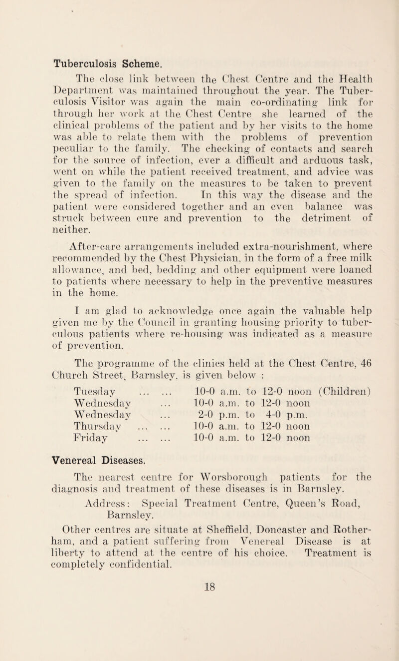 Tuberculosis Scheme. The close link between the Chest Centre and the Health Department was maintained throughout the year. The Tuber¬ culosis Visitor was again the main co-ordinating link for through her work at the Chest Centre she learned of the clinical problems of the patient and by her visits to the home was able to relate them with the problems of prevention peculiar to the family. The checking of contacts and search for the source of infection, ever a difficult and arduous task, went on while the patient received treatment, and advice was given to the family on the measures to be taken to prevent the spread of infection. In this way the disease and the patient were considered together and an even balance was struck between cure and prevention to the detriment of neither. After-care arrangements included extra-nourishment, where recommended by the Chest Physician, in the form of a free milk allowance, and bed, bedding and other equipment were loaned to patients where necessary to help in the preventive measures in the home. I am glad to acknowledge once again the valuable help given me by the Council in granting housing priority to tuber¬ culous patients where re-housing was indicated as a measure of prevention. The programme of the clinics held at the Chest Centre, 46 Church Street, Barnsley, is given below : Tuesday Wednesday Wednesday Thursday Friday 10-0 a.m. to 12-0 noon (Children) 10-0 a.m. to 12-0 noon 2-0 p.m. to 4-0 pm. 10-0 a.m. to 12-0 noon 10-0 a.m. to 12-0 noon Venereal Diseases. The nearest centre for Worsborough patients for the diagnosis and treatment of these diseases is in Barnsley. Address: Special Treatment Centre, Queen’s Road, Barnsley. Other centres are situate at Sheffield, Doncaster and Rother¬ ham, and a patient suffering from Venereal Disease is at liberty to attend at the centre of his choice. Treatment is completely confidential.