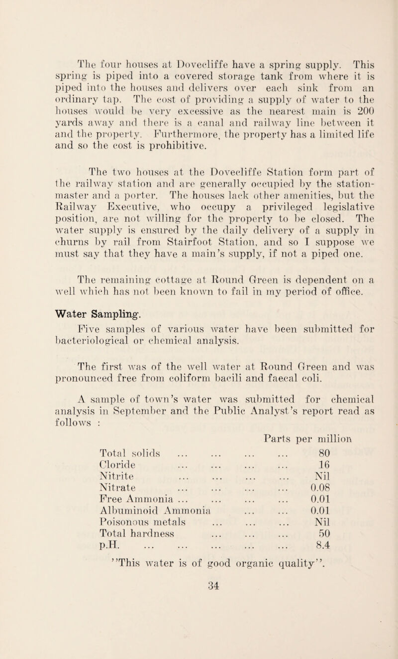 The four houses at Dovecliffe have a spring supply. This spring is piped into a covered storage tank from where it is piped into the houses and delivers over each sink from an ordinary tap. The cost of providing a supply of water to the houses would be very excessive as the nearest main is 200 yards away and there is a canal and railway line between it and the property. Furthermore, the property has a limited life and so the cost is prohibitive. The two houses at the Dovecliffe Station form part of the railway station and are generally occupied by the station- master and a porter. The houses lack other amenities, but the Railway Executive, who occupy a privileged legislative position, are not willing for the property to be closed. The water supply is ensured by the daily delivery of a supply in churns by rail from Stairfoot Station, and so I suppose we must say that they have a main’s supply, if not a piped one. The remaining cottage at Round Green is dependent on a well which has not been known to fail in my period of office. Water Sampling. Five samples of various water have been submitted for bacteriological or chemical analysis. The first was of the wed water at Round Green and was pronounced free from coliform bacili and faecal coll. A sample of town’s water was submitted for chemical analysis in September and the Public Analyst ’s report read as follows : Total solids Cloride Nitrite Nitrate Free Ammonia ... Albuminoid Ammonia Poisonous metals Total hardness p.H. Parts per million 80 16 Nil 0.08 0.01 0.01 Nil 50 8.4 ’’This water is of good organic quality’’.