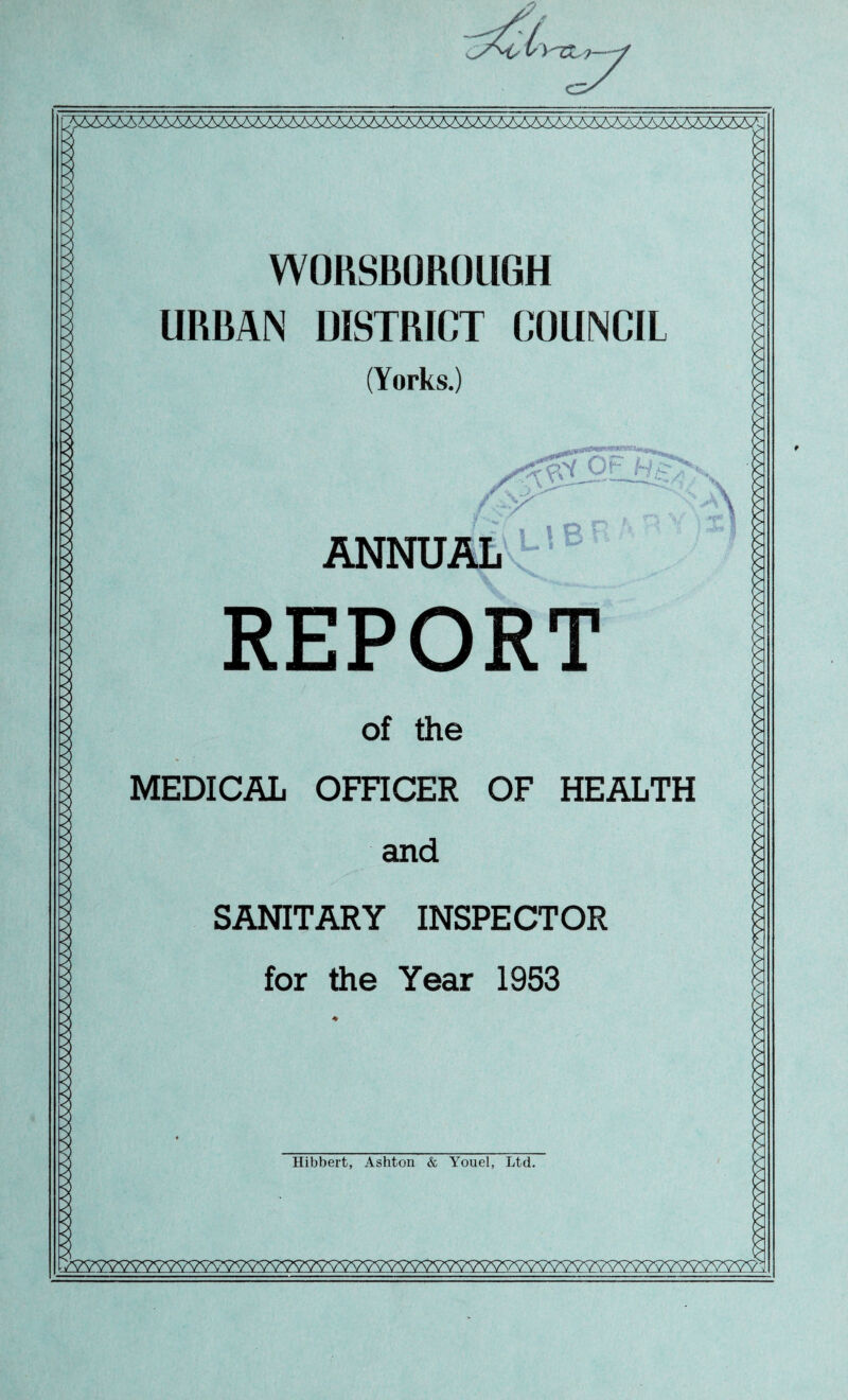 WORSBOROLIGH URBAN DISTRICT COUNCIL (Yorks.) ANNUAL ^ * 1 » r * I-? ■'* ' n p REPORT of the MEDICAL OmCER OF HEALTH and SANITARY INSPECTOR for the Year 1953 Hibbert, Ashton & Youel, Ltd. r>wwwwwwwwwwwwwwwwwwwwvwwwwwwwww