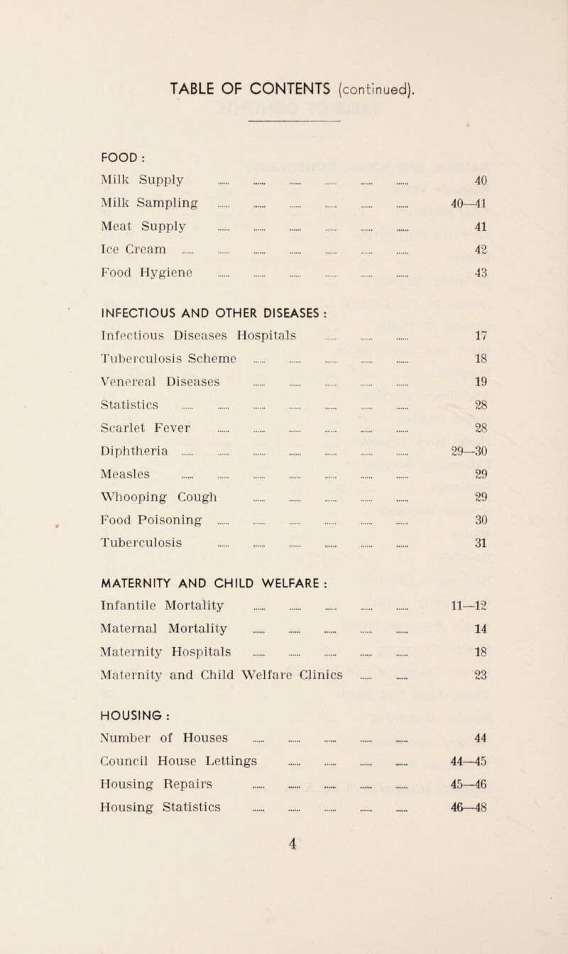 TABLE OF CONTENTS (continued). FOOD : Milk Supply . 40 Milk Sampling . 40—41 Meat Supply . 41 Ice Cream . 42 Food Hygiene . 43 INFECTIOUS AND OTHER DISEASES : Infectious Diseases Hospitals . 17 Tuberculosis Scheme . 18 Venereal Diseases . 19 Statistics . 28 Scarlet Fever . 28 Diphtheria . 29—30 Measles . 29 Whooping Cough . 29 Food Poisoning . 30 Tuberculosis . 31 MATERNITY AND CHILD WELFARE; Infantile Mortality . 11—12 Maternal Mortality . 14 Maternity Hospitals . 18 Maternity and Child Welfare Clinics . 23 HOUSING : Number of Houses . 44 Council House Lettings . 44—45 Housing Repairs . 45—46 Housing Statistics . 46—48