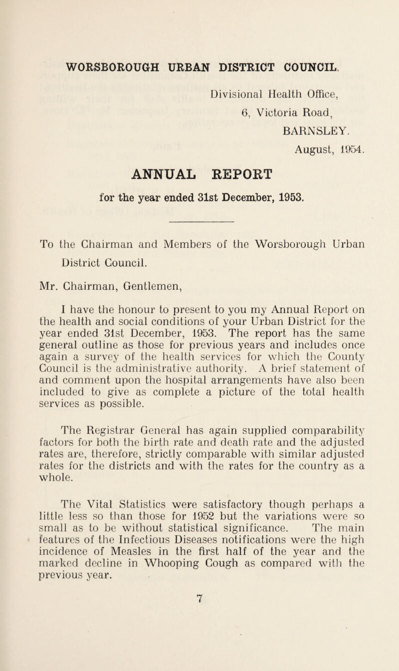 WORSBOROUGH URBAN DISTRICT COUNCIL. Divisional Health Office, 6, Victoria Road, BARNSLEY. August, 1954. ANNUAL REPORT for the year ended 31st December, 1953. To the Chairman and Members of the Worsborough Urban District Council. Mr. Chairman, Gentlemen, I have the honour to present to you my Annual Report on the health and social conditions of your Urban District for the year ended 31st December, 1953. The report has the same general outline as those for previous years and includes once again a survey of the health services for which the County Council is the administrative authority. A brief statement of and comment upon the hospital arrangements have also been included to give as complete a picture of the total health services as possible. The Registrar General has again supplied comparability factors for both the birth rate and death rate and the adjusted rates are, therefore, strictly comparable with similar adjusted rates for the districts and with the rates for the country as a whole. The Vital Statistics were satisfactory though perhaps a little less so than those for 1952 but the variations were so small as to be without statistical significance. The main features of the Infectious Diseases notifications were the high incidence of Measles in the first half of the year and the marked decline in Whooping Gough as compared with the previous year.