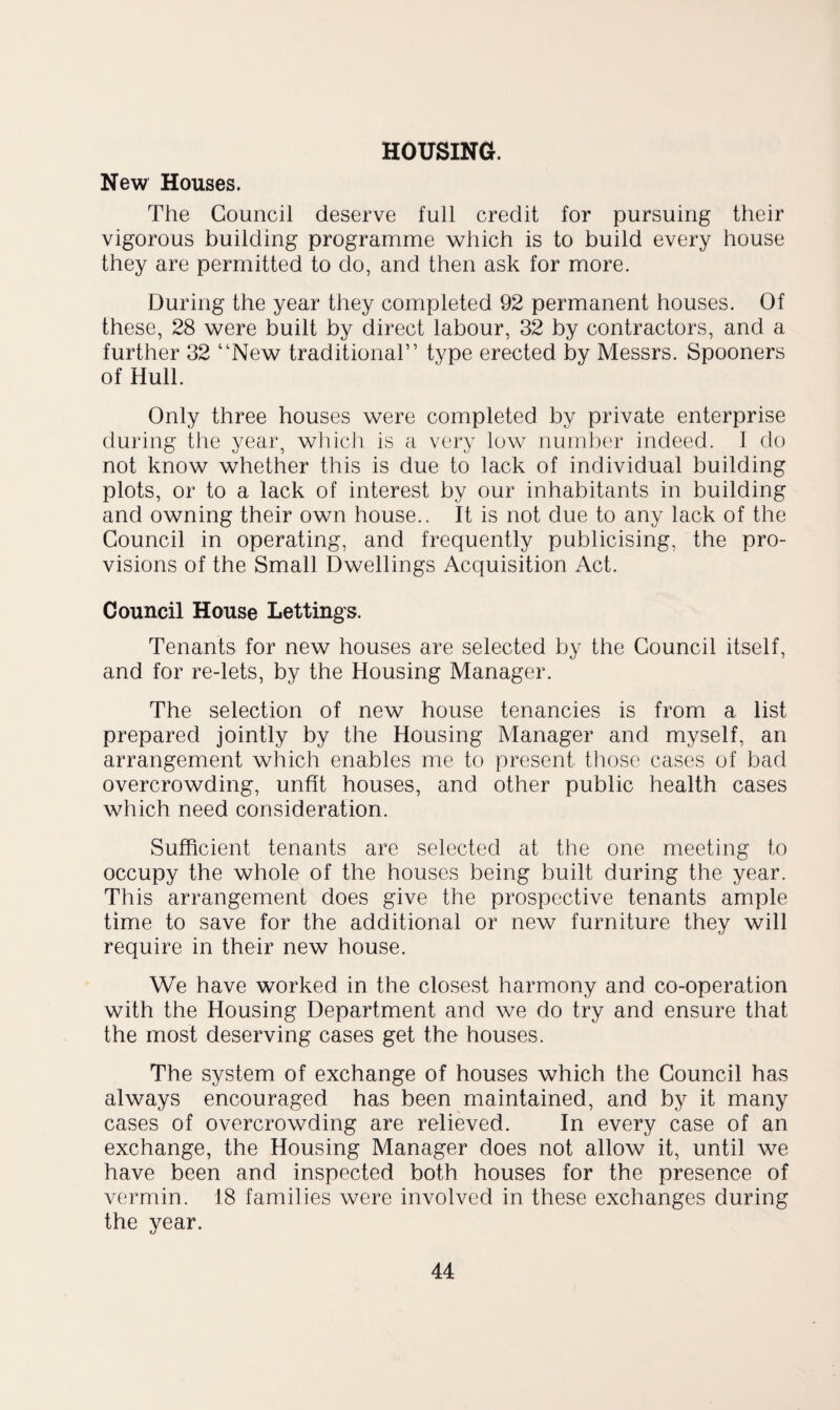 HOUSING. New Houses. The Council deserve full credit for pursuing their vigorous building programme which is to build every house they are permitted to do, and then ask for more. During the year they completed 92 permanent houses. Of these, 28 were built by direct labour, 32 by contractors, and a further 32 “New traditional” type erected by Messrs. Spooners of Hull. Only three houses were completed by private enterprise during the year, wliich is a very low number indeed. 1 do not know whether this is due to lack of individual building plots, or to a lack of interest by our inhabitants in building and owning their own house.. It is not due to any lack of the Council in operating, and frequently publicising, the pro¬ visions of the Small Dwellings Acquisition Act. Council House Lettings. Tenants for new houses are selected by the Council itself, and for re-lets, by the Housing Manager. The selection of new house tenancies is from a list prepared jointly by the Housing Manager and myself, an arrangement which enables me to present those cases of bad overcrowding, unfit houses, and other public health cases which need consideration. Sufficient tenants are selected at the one meeting to occupy the whole of the houses being built during the year. This arrangement does give the prospective tenants ample time to save for the additional or new furniture they will require in their new house. We have worked in the closest harmony and co-operation with the Housing Department and we do try and ensure that the most deserving cases get the houses. The system of exchange of houses which the Council has always encouraged has been maintained, and by it many cases of overcrowding are relieved. In every case of an exchange, the Housing Manager does not allow it, until we have been and inspected both houses for the presence of vermin. 18 families were involved in these exchanges during the year.