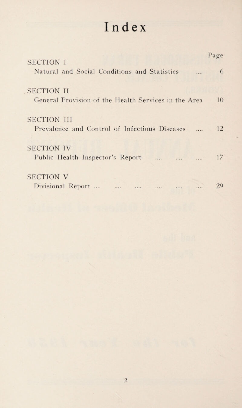 Index Page SECTION ] Natural and Social Conditions and Statistics .... 6 SECTION II General Provision of the Health Services in the Area 10 SECTION III Prevalence and Control of Infectious Diseases .... 12 SECTION IV Public Health inspector’s Report .... .... .... 17 SECTION V Divisional Report .... .... .... .... .... .... 20