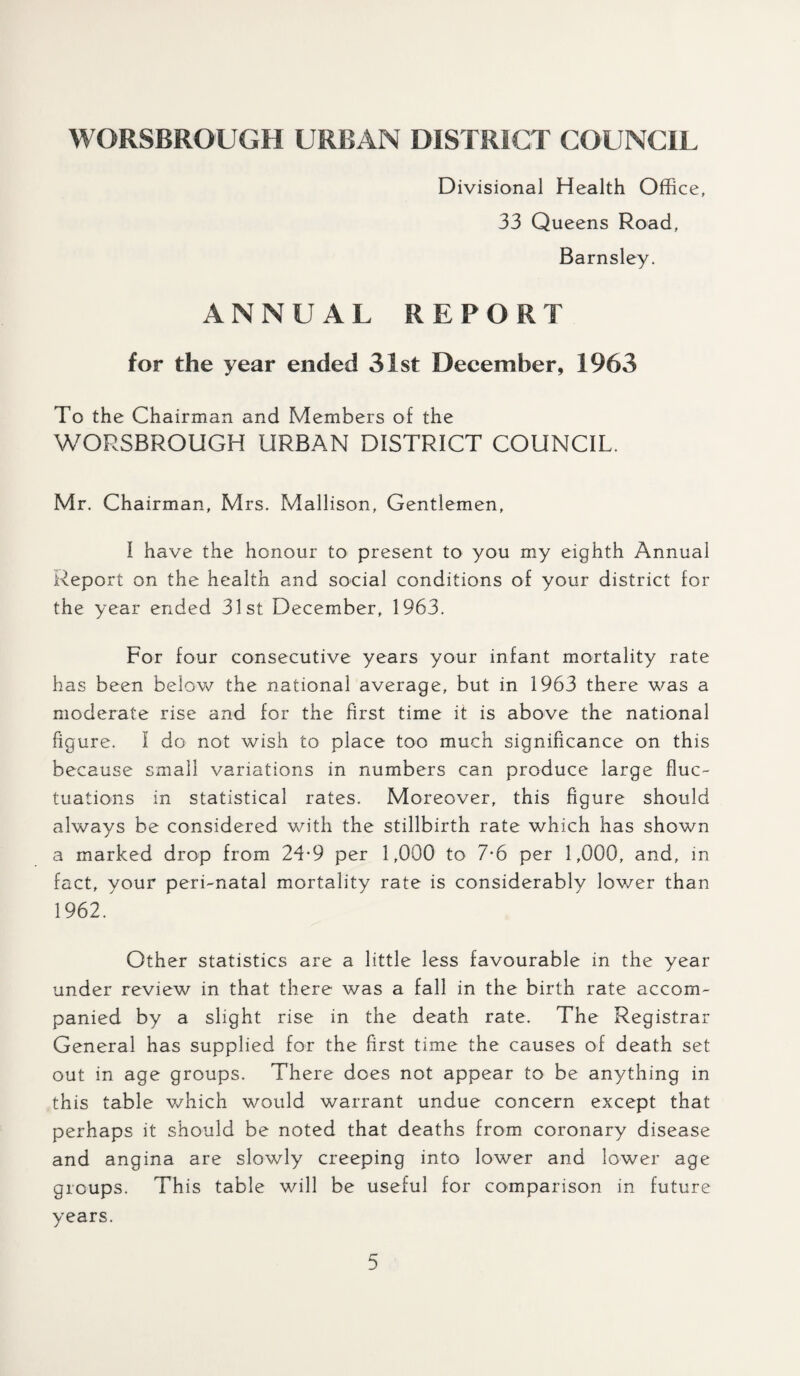 Divisional Health Office, 33 Queens Road, Barnsley. ANNUAL REPORT for the year ended 31st December, 1963 To the Chairman and Members of the WORSBROUGH URBAN DISTRICT COUNCIL. Mr. Chairman, Mrs. Mallison, Gentlemen, I have the honour to present to you my eighth Annual Report on the health and social conditions of your district for the year ended 31st December, 1963. For four consecutive years your infant mortality rate has been below the national average, but in 1963 there was a moderate rise and for the first time it is above the national figure. I do not wish to place too much significance on this because small variations in numbers can produce large fluc¬ tuations in statistical rates. Moreover, this figure should always be considered with the stillbirth rate which has shown a marked drop from 24*9 per 1,000 to 7*6 per 1,000, and, in fact, your peri-natal mortality rate is considerably lower than 1962. Other statistics are a little less favourable in the year under review in that there was a fall in the birth rate accom¬ panied by a slight rise in the death rate. The Registrar General has supplied for the first time the causes of death set out in age groups. There does not appear to be anything in this table which would warrant undue concern except that perhaps it should be noted that deaths from coronary disease and angina are slowly creeping into lower and lower age groups. This table will be useful for comparison in future years.