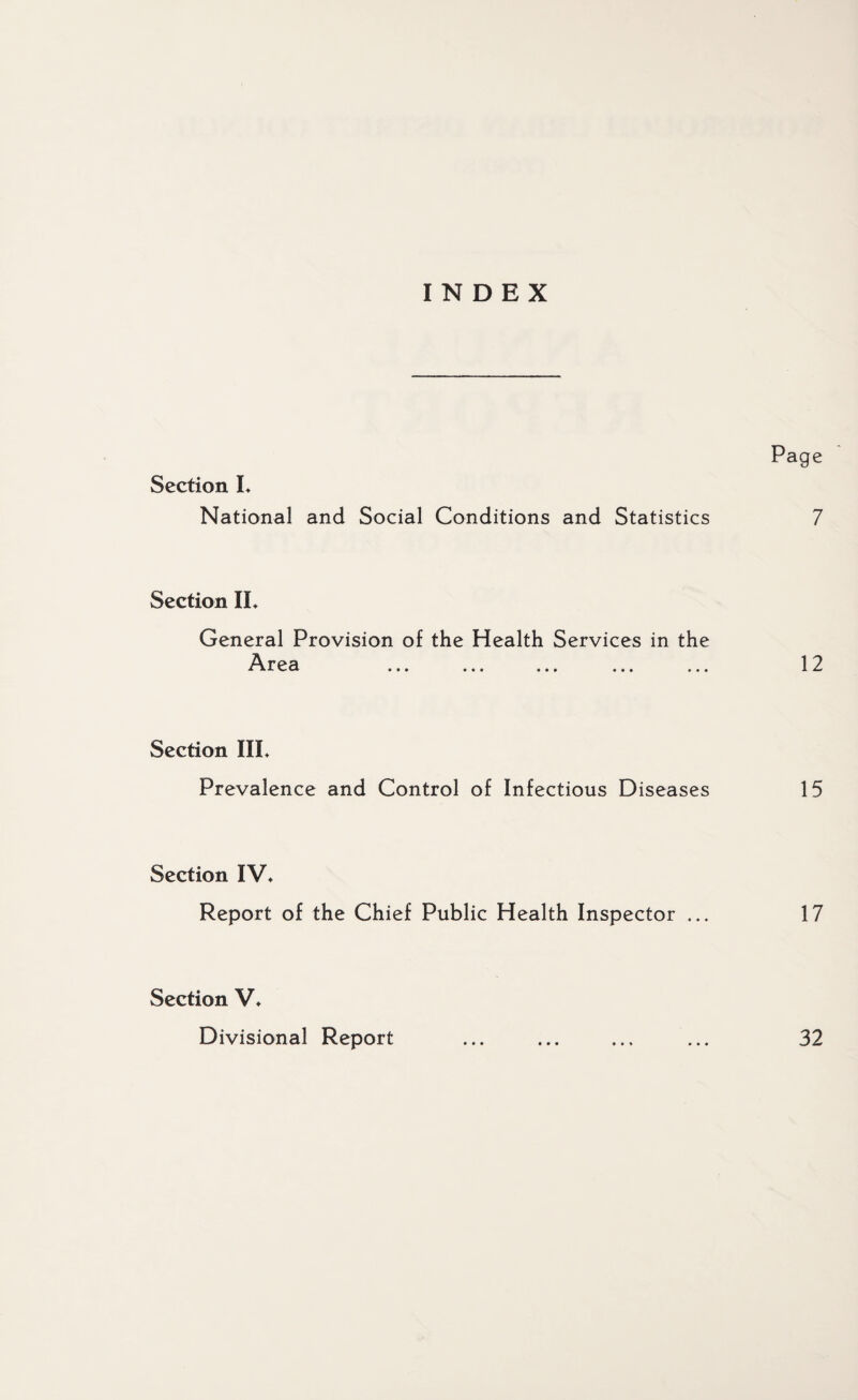 INDEX Page Section L National and Social Conditions and Statistics 7 Section IL General Provision of the Health Services in the Area ... ... ... ... ... 12 Section IIL Prevalence and Control of Infectious Diseases 15 Section IV* Report of the Chief Public Health Inspector ... 17 Section V* Divisional Report ... ... ... ... 32