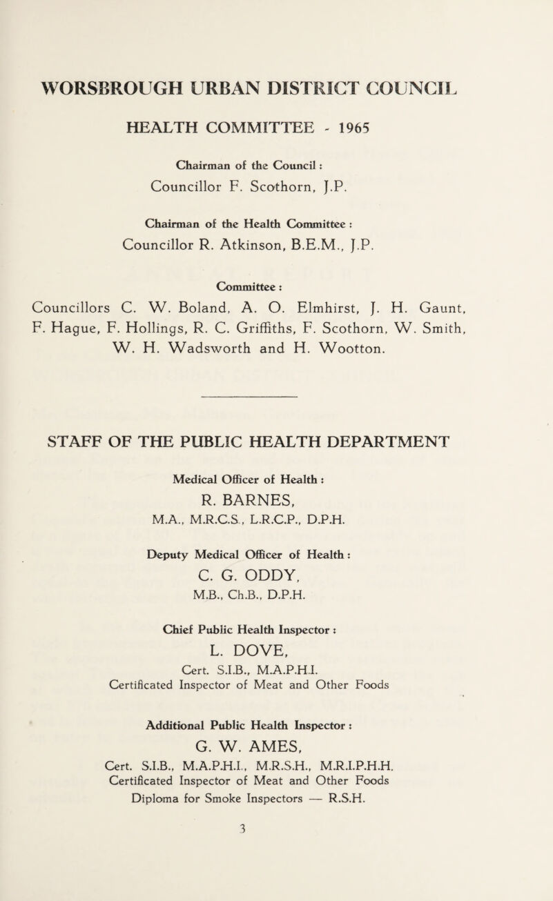 HEALTH COMMITTEE - 1965 Chairman of the Council: Councillor F. Scothorn, J.P. Chairman of the Health Committee : Councillor R. Atkinson, B.E.M., J.P. Committee : Councillors C. W. Boland, A. O. Elmhirst, J. H. Gaunt, F. Hague, F. Hollings, R. C. Griffiths, F. Scothorn, W. Smith, W. H. Wadsworth and H. Wootton. STAFF OF THE PUBLIC HEALTH DEPARTMENT Medical Officer of Health : R. BARNES, M.A., M.R.C.S., L.R.C.P., D.P.H. Deputy Medical Officer of Health: C. G. ODDY, M.B., Ch.B., D.P.H. Chief Public Health Inspector ; L. DOVE, Cert. S.I.B., M.A.P.H.I. Certificated Inspector of Meat and Other Foods Additional Public Health Inspector : G. W. AMES, Cert. S.I.B., M.A.P.H.I., M.R.S.H., M.R.I.P.H.H. Certificated Inspector of Meat and Other Foods Diploma for Smoke Inspectors — R.S.H.