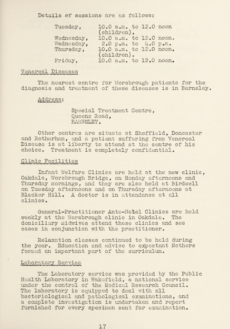 Details of sessions are as follows: Tuesday, 10.0 a.m. to 12.0 noon (children) 9 Wednesday, 10.0 a.m. to 12.0 noon. Wednesday, 2.0 p.m. to 4-0 P • m. Thursday, o a 0 cd o . o H to 12.0 noon. (children) © Friday, 10o0 a.m. to 12.0 noon. Venereal Diseases The nearest centre for Worsbrough patients for the diagnosis and treatment of these diseases is in Barnsley,, Address: Special Treatment Centre* Queens Road, BARNSLEY. Other centres are situate at Sheffield, Doncaster and Rotherham, and a patient suffering from Venereal Disease is at liberty to attend at the centre of his choice. Treatment is completely confidential. Clinic Facilities Infant Welfare Clinics are hold at the new clinic, Oakdale, Worshrough Bridge, on Monday afternoons and Thursday mornings, and they are also held at Birdwell on Tuesday afternoons and on Thursday afternoons at Blacker Hill. A doctor is in attendance at all clinics• General-Practitioner Ante-Natal Clinics are held v/eekly at the Worshrough clinic in Oakdale. The domiciliary midwives attend these clinics and see cases in conjunction with the practitioner. Relaxation classes continued to he held during the year. Education and advice to expectant Mothers formed an important part of the curriculum. Lab or a* The Lahorator2/ service was provided hy the Public Health Laboratory in Wakefield, a national service under the control of the Medical Research Council. The laboratory is equipped to deal with all bacteriological and pathological examinations, and a complete investigation is undertaken and report furnished for every specimen sent for examination.