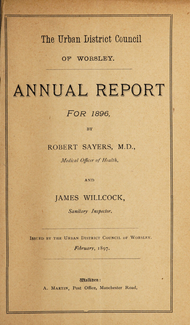 OF WOR8LEY. FOR 1896, BY ROBERT SAYERS, M.D., Medical Officer of Health, AND JAMES WILLCOCK, Sanitary Inspector. Issued by the Urban District Council of Worslf.y. February, 1897. ®EaIhhcn: A. Martin, Post Office, Manchester Road,