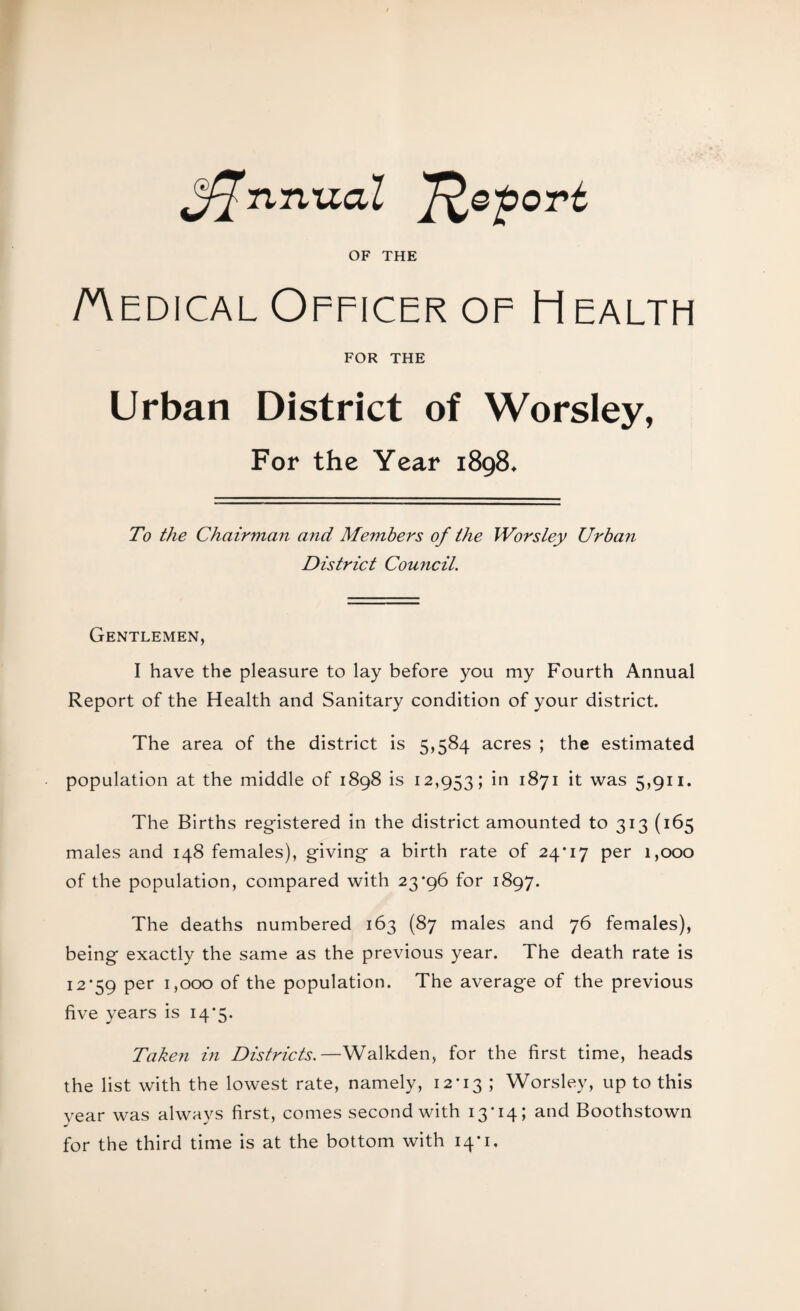 ^fflnnudl ffiefiort OF THE Aedical Officer of Health FOR THE Urban District of Worsley, For the Year 1898♦ To the Chairman and Members of the Worsley Urban District Council. Gentlemen, I have the pleasure to lay before you my Fourth Annual Report of the Health and Sanitary condition of your district. The area of the district is 5,584 acres ; the estimated population at the middle of 1898 is 12,953; in 1871 it was 5,911. The Births registered in the district amounted to 313 (165 males and 148 females), giving a birth rate of 24*17 per 1,000 of the population, compared with 23*96 for 1897. The deaths numbered 163 (87 males and 76 females), being exactly the same as the previous year. The death rate is 12*59 per 1,000 of the population. The average of the previous five years is 14*5. Taken in Districts.—Walkden, for the first time, heads the list with the lowest rate, namely, 12*13 ; Worsley, up to this year was always first, comes second with 13'14; and Boothstown for the third time is at the bottom with 14*1,