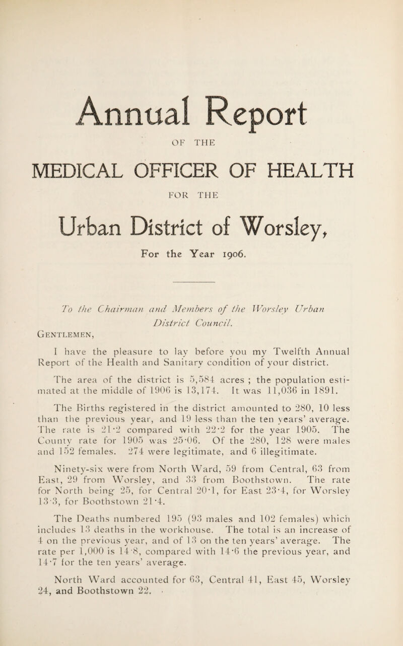 Annual Report OF THE MEDICAL OFFICER OF HEALTH FOR THE Urban District of Worsley, For the Year 1906. To the Chairman and Members of the Worsley Urban Gentlemen, District Council. I have the pleasure to lay before you my Twelfth Annual Report of the Health and Sanitary condition of your district. The area of the district is 5,584 acres ; the population esti¬ mated at the middle of 1906 is 13,174. It was 11,036 in 1891. The Births registered in the district amounted to 280, 10 less than the previous year, and 19 less than the ten years’ average. The rate is 2T2 compared with 22*2 for the year 1905. The County rate for 1905 was 25’06. Of the 280, 128 were males and 152 females. 274 were legitimate, and 6 illegitimate. Ninety-six were from North Ward, 59 from Central, 63 from East, 29 from Worsley, and 33 from Boothstown. The rate for North being 25, for Central 20H, for East 23T, for Worsley 13 3, for Boothstown 2T4. The Deaths numbered 195 (93 males and 102 females) which includes 13 deaths in the workhouse. The total is an increase of 4 on the previous year, and of 13 on the ten years’ average. The rate per 1,000 is 14 8, compared with 14*6 the previous year, and 14T for the ten years’ average. North Ward accounted for 63, Central 41, East 45, Worsley 24, and Boothstown 22. •