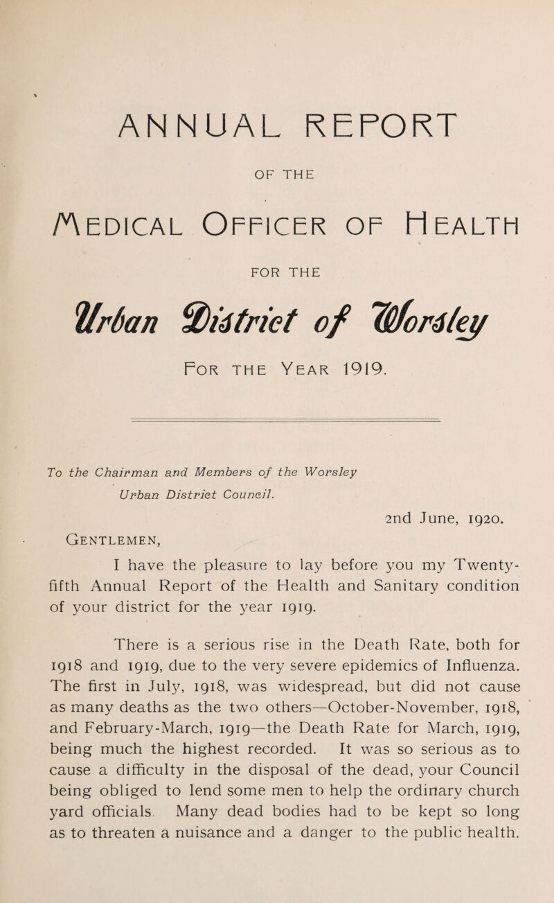 ANNUAL REPORT OF THE /Medical Officer of Health for THE Urban %)i6triet of TSfordley For the Year 1919. To the Chairman and Members of the Worsley Urban Distriet Council. 2nd June, 1920. Gentlemen, I have the pleasure to lay before you my Twenty- fifth Annual Report of the Health and Sanitary condition of your district for the year 1919. There is a serious rise in the Death Rate, both for 1918 and 1919, due to the very severe epidemics of Influenza. The first in July, 1918, was widespread, but did not cause as many deaths as the two others—October-November, 1918, and February-March, 1919—the Death Rate for March, 1919, being much the highest recorded. It was so serious as to cause a difficulty in the disposal of the dead, your Council being obliged to lend some men to help the ordinary church yard officials. Many dead bodies had to be kept so long as to threaten a nuisance and a danger to the public health.