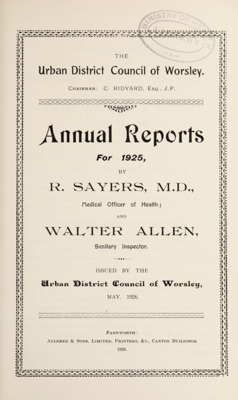 Chairman: C. R1DYARD, Esq., J.P. ......... •I', ....... ......... Annual Reports For 1925, BY R. SAYERS, M.D., Medical Officer of Health; AND WALTER ALLEN, Sanitary Inspector. ISSUED BY THE lifrban District (Council of Worsley, MAY, 1926. Fa rn worth :