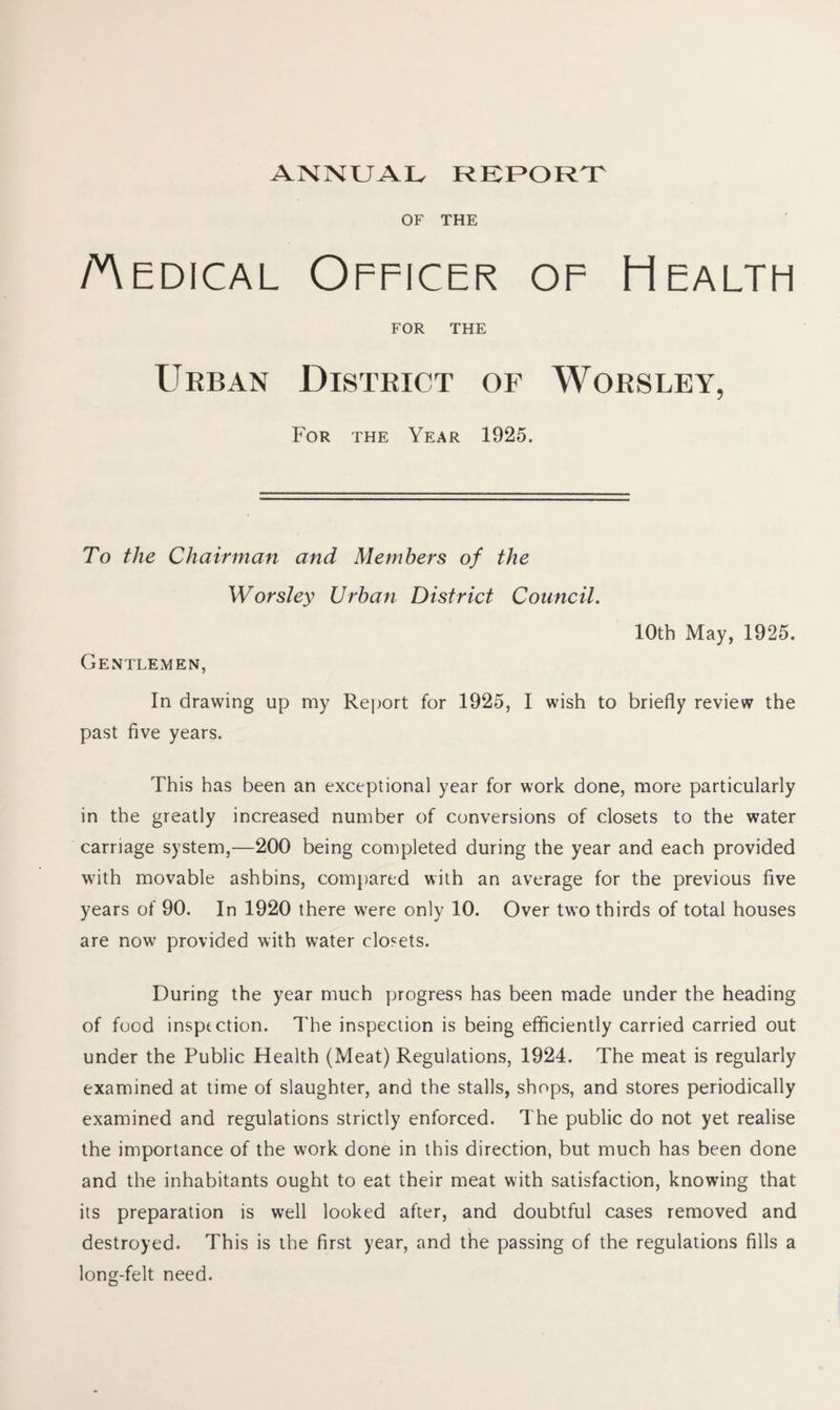 ANNUAL REPORT OF THE Aedical Officer of Health FOR THE Urban District of Worsley, For the Year 1925. To the Chairman and Members of the Worsley Urban District Council. 10th May, 1925. Gentlemen, In drawing up my Report for 1925, I wish to briefly review the past five years. This has been an exceptional year for work done, more particularly in the greatly increased number of conversions of closets to the water carriage system,—200 being completed during the year and each provided with movable ashbins, compared with an average for the previous five years of 90. In 1920 there were only 10. Over two thirds of total houses are now provided with water closets. During the year much progress has been made under the heading of food inspection. The inspection is being efficiently carried carried out under the Public Health (Meat) Regulations, 1924. The meat is regularly examined at time of slaughter, and the stalls, shops, and stores periodically examined and regulations strictly enforced. The public do not yet realise the importance of the work done in this direction, but much has been done and the inhabitants ought to eat their meat with satisfaction, knowing that its preparation is well looked after, and doubtful cases removed and destroyed. This is the first year, and the passing of the regulations fills a long-felt need.