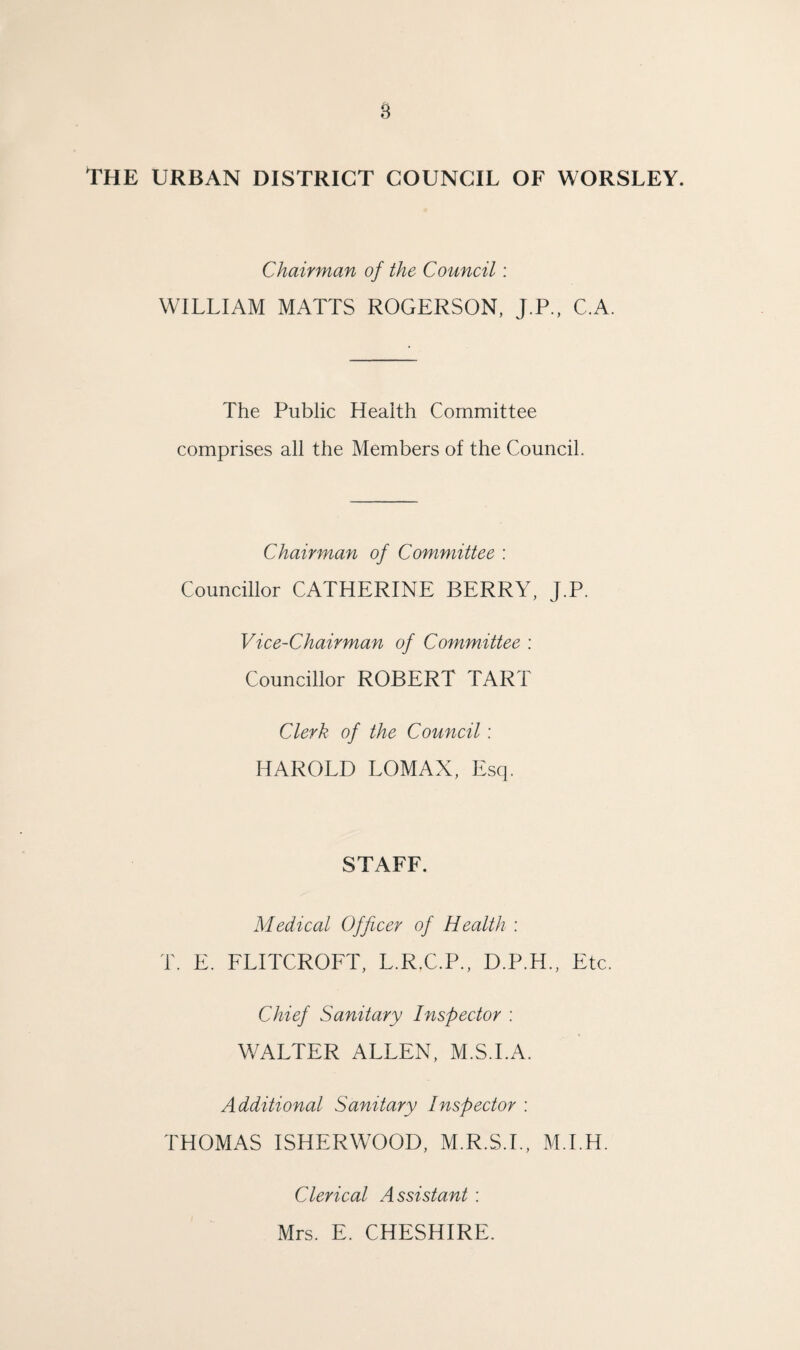 s The urban district council of worsley. Chairman of the Council: WILLIAM MATTS ROGERSON, J.P., C.A. The Public Health Committee comprises all the Members of the Council. Chairman of Committee : Councillor CATHERINE BERRY, J.P. Vice-Chairman of Committee : Councillor ROBERT TART Clerk of the Council: HAROLD LOMAX, Escp STAFF. Medical Officer of Health : T. E. FLITCROFT, L.R.C.P., D.P.H., Etc. Chief Sanitary Inspector : WALTER ALLEN, M.S.I.A. Additional Sanitary Inspector : THOMAS ISHERWOOD, M.R.S.I., M.I.H. Clerical Assistant : Mrs. E. CHESHIRE.