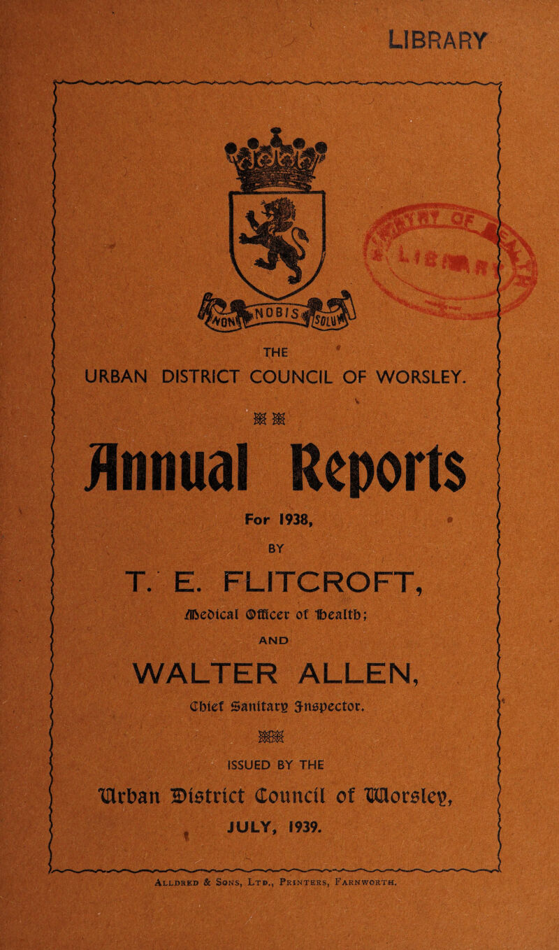 LIBRARY THE URBAN DISTRICT COUNCIL OF WORSLEY Reports For 1938* T. E- FLITCROFT, /Iftebical ©meet of Ibealtb; AND WALTER ALLEN, Cbief Sanitary 3-nspectoc. ISSUED BY THE THrban District Council of Worsle?, JULY, 1939.