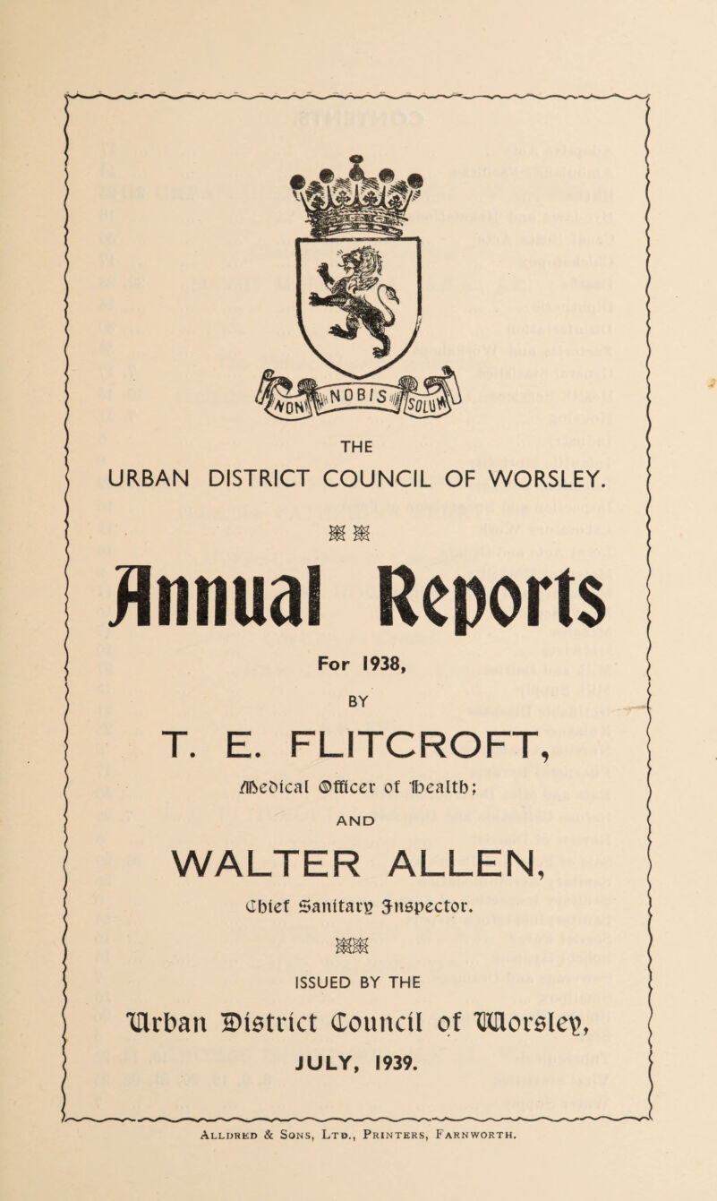 URBAN DISTRICT COUNCIL OF WORSLEY T. E. FLITCROFT /Iftebtcal ©fftcer ot Ibealtb AND WALTER ALLEN Cbief Sanitary inspector ISSUED BY THE Tftrban District Council of Morsle\> JULY, 1939.