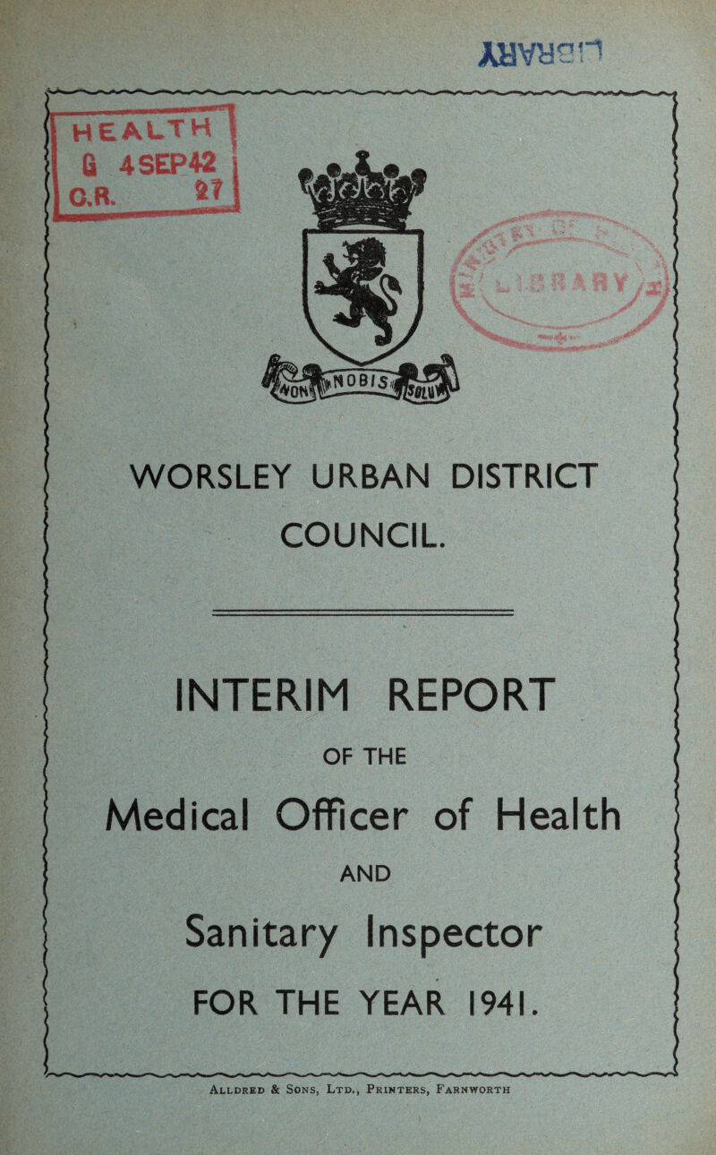 AHVy^H N08lS«i WORSLEY URBAN DISTRICT COUNCIL INTERIM REPORT Medical Officer of Health Sanitary Inspector FOR THE YEAR 1941. Alldred & Sons, Ltd., Printers, Farnworth