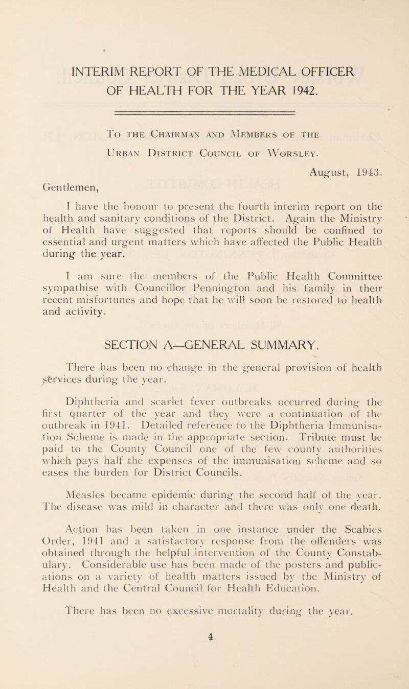 INTERIM REPORT OF THE MEDICAL OFFICER OF HEALTH FOR THE YEAR 1942. To the Chairman and Members of the Urban District Council of Worsley. August, 1943. Gentlemen, I have the honour to present the fourth interim report on the health and sanitary conditions of the District. Again the Ministry of Health have suggested that reports should be confined to essential and urgent matters which have affected the Public Health during the year. I am sure the members of the Public Health Committee sympathise with Councillor Pennington and his family in their recent misfortunes and hope that he will soon be restored to health and activity. SECTION A—GENERAL SUMMARY. V There has been no change in the general provision of health jsfervices during the year. Diphtheria and scarlet fever outbreaks occurred during the first quarter of the year and they were a continuation of the outbreak in 1941. Detailed reference to the Diphtheria Immunisa¬ tion Scheme is made in the appropriate section. Tribute must be paid to the County Council one of the few county authorities which pays half the expenses of the immunisation scheme and so eases the burden for District Councils. Measles became epidemic during the second half of the year. The disease was mild in character and there was only one death. Action has been taken in one instance under the Scabies Order, 1941 and a satisfactory response from the offenders was obtained through the helpful intervention of the County Constab¬ ulary. Considerable use has been made of the posters and public¬ ations on a variety of health matters issued by the Ministry of Health and the Central Council for Health Education. There has been no excessive mortality during the year.