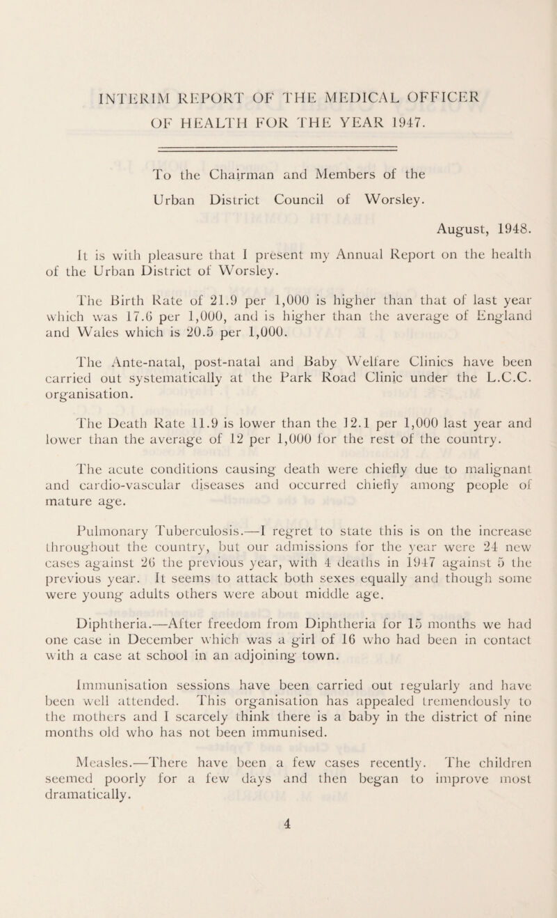 INTERIM REPORT OF THE MEDICAL OFFICER OF HEALTH FOR THE YEAR 1947. To the Chairman and Members of the Urban District Council of Worsley. August, 1948. It is with pleasure that I present my Annual Report on the health of the Urban District of Worsley. The Birth Rate of 21.9 per 1,000 is higher than that of last year which was 17.6 per 1,000, and is higher than the average of England and Wales which is 20.5 per 1,000. The Ante-natal, post-natal and Baby Welfare Clinics have been carried out systematically at the Park Road Clinic under the L.C.C. organisation. The Death Rate 11.9 is lower than the 12.1 per 1,000 last year and lower than the average of 12 per 1,000 for the rest of the country. The acute conditions causing death were chiefly due to malignant and cardio-vascular diseases and occurred chiefly among people of mature age. Pulmonary Tuberculosis.—I regret to state this is on the increase throughout the country, but our admissions for the year were 24 new cases against 2G the previous year, with 4 deaths in 1947 against 5 the previous year. It seems to attack both sexes equally and though some were young adults others were about middle age. Diphtheria.—After freedom from Diphtheria for 15 months we had one case in December which was a girl of 16 who had been in contact with a case at school in an adjoining town. Immunisation sessions have been carried out regularly and have been well attended. This organisation has appealed tremendously to the mothers and I scarcely think there is a baby in the district of nine months old who has not been immunised. Measles.—There have been a few cases recently. The children seemed poorly for a few days and then began to improve most dramatically.