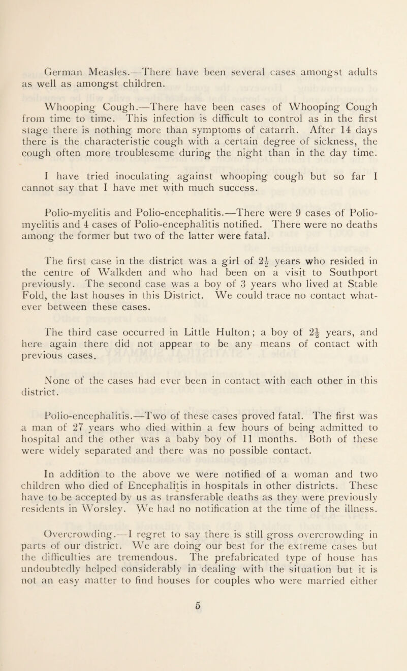 German Measles.—There have been several cases amongst adults as well as amongst children. Whooping Cough.—There have been cases of Whooping Cough from time to time. This infection is difficult to control as in the first stage there is nothing more than symptoms of catarrh. After 14 days there is the characteristic cough with a certain degree of sickness, the cough often more troublesome during the night than in the day time. 1 have tried inoculating against whooping cough but so far I cannot say that I have met with much success. Polio-myelitis and Polio-encephalitis.—There were 9 cases of Polio¬ myelitis and 4 cases of Polio-encephalitis notified. There were no deaths among the former but two of the latter were fatal. The first case in the district was a girl of 2b vears who resided in CD Li J the centre of Walkden and who had been on a visit to Southport previously. The second case was a boy of 3 years who lived at Stable Fold, the last houses in this District. We could trace no contact what¬ ever between these cases. Hie third case occurred in Little Hulton ; a boy of 2^ years, and here again there did not appear to be any means of contact with previous cases. None of the cases had ever been in contact with each other in this district. Polio-encephalitis.—Two of these cases proved fatal. The first was a man of 27 years who died within a few hours of being admitted to hospital and the other was a baby boy of 11 months. Both of these were widely separated and there was no possible contact. In addition to the above we were notified of a woman and two children who died of Encephalitis in hospitals in other districts. These have to be accepted by us as transferable deaths as they were previously residents in Worsley. We had no notification at the time of the illness. Overcrowding.—I regret to say there is still g-ross overcrowding in parts of our district. We are doing our best for the extreme cases but the difficulties are tremendous. The prefabricated type of house has undoubtedly helped considerably in dealing with the situation but it is not an easy matter to find houses for couples who were married either