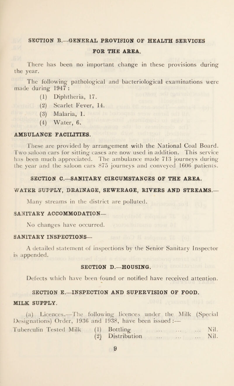 SECTION B.—GENERAL PROVISION OF HEALTH SERVICES FOR THE AREA. There has been no important change in these provisions during the year. The following pathological and bacteriological examinations were made during 1947 : (1) Diphtheria, 17. (2) Scarlet Fever, 14. (3) Malaria, 1. (4) Water, 6. AMBULANCE FACILITIES. These are provided by arrangement with the National Coal Board. Two saloon ears for sitting cases are now used in addition. This service has been much appreciated. The ambulance made 713 journeys during the year and the saloon cars 875 journeys and conveyed 1606 patients. SECTION C.—SANITARY CIRCUMSTANCES OF THE AREA. WATER SUPPLY, DRAINAGE, SEWERAGE, RIVERS AND STREAMS.— Many streams in the district are polluted. SANITARY ACCOMMODATION— No changes have occurred. SANITARY INSPECTIONS— A detailed statement of inspections by the Senior Sanitary Inspector is appended. SECTION D.—HOUSING. Defects which have been found or notified have received attention. SECTION E.—INSPECTION AND SUPERVISION OF FOOD. MILK SUPPLY. (a) Licences.—The following licences under the Milk (Special Designations) Order, 1936 and 1938, have been issued:— Tuberculin Tested Milk (1) Bottling ... ... ... Nil. (2) Distribution ... ... ... Nil.