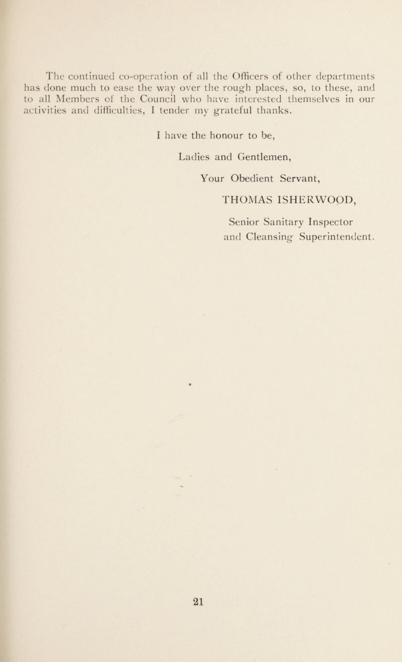 The continued co-operation of all the Officers of other departments has done much to ease the way over the rough places, so, to these, and to all Members of the Council who have interested themselves in our activities and difficulties, I tender my grateful thanks. I have the honour to be, Ladies and Gentlemen, Your Obedient Servant, THOMAS ISHERWOOD, Senior Sanitary Inspector and Cleansing Superintendent.