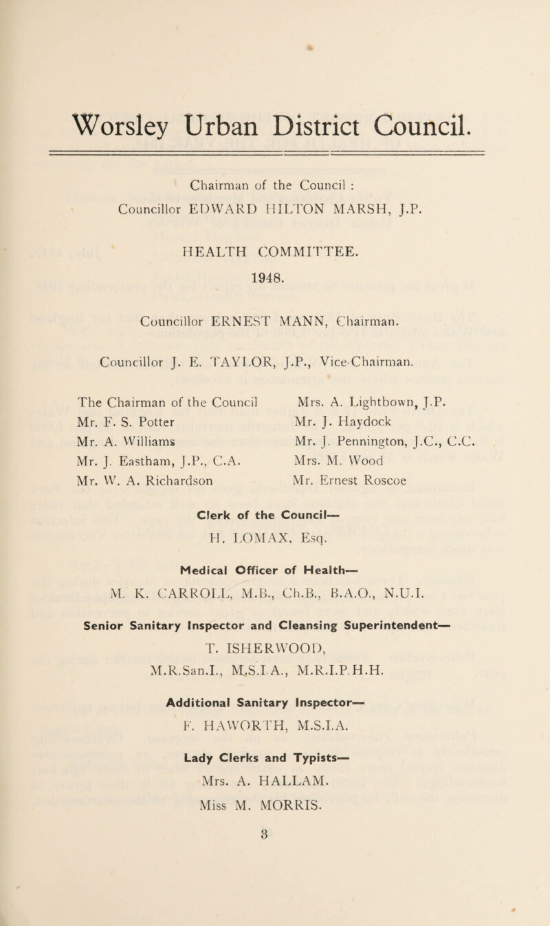 Chairman of the Council : Councillor EDWARD HILTON MARSH, J.P. HEALTH COMMITTEE. 1948. Councillor ERNEST MANN, Chairman. Councillor J. E. TAYLOR, The Chairman of the Council Mr. F. S. Potter Mr. A. Williams Mr. J. Eastham, J.P., C.A. Mr. W. A. Richardson J.P., Vice-Chairman. Mrs. A. Lightbown, J.P. Mr. J. Hay dock Mr. J. Pennington, J.C., C.C. Mrs. M. Wood Mr. Ernest Roscoe Clerk of the Council— H. LOMAX, Esq. Medical Officer of Health— M. K. CARROLL, M.B., Ch.B., B.A.O., N.U.I. Senior Sanitary Inspector and Cleansing Superintendent— T. ISHERWOOD, M.R.San.I., M.S.I A., M.R.I.P H.H. Additional Sanitary Inspector— F. HAWORTH, M.S.I.A. Lady Clerks and Typists— Mrs. A. HALLAM. Miss M. MORRIS.