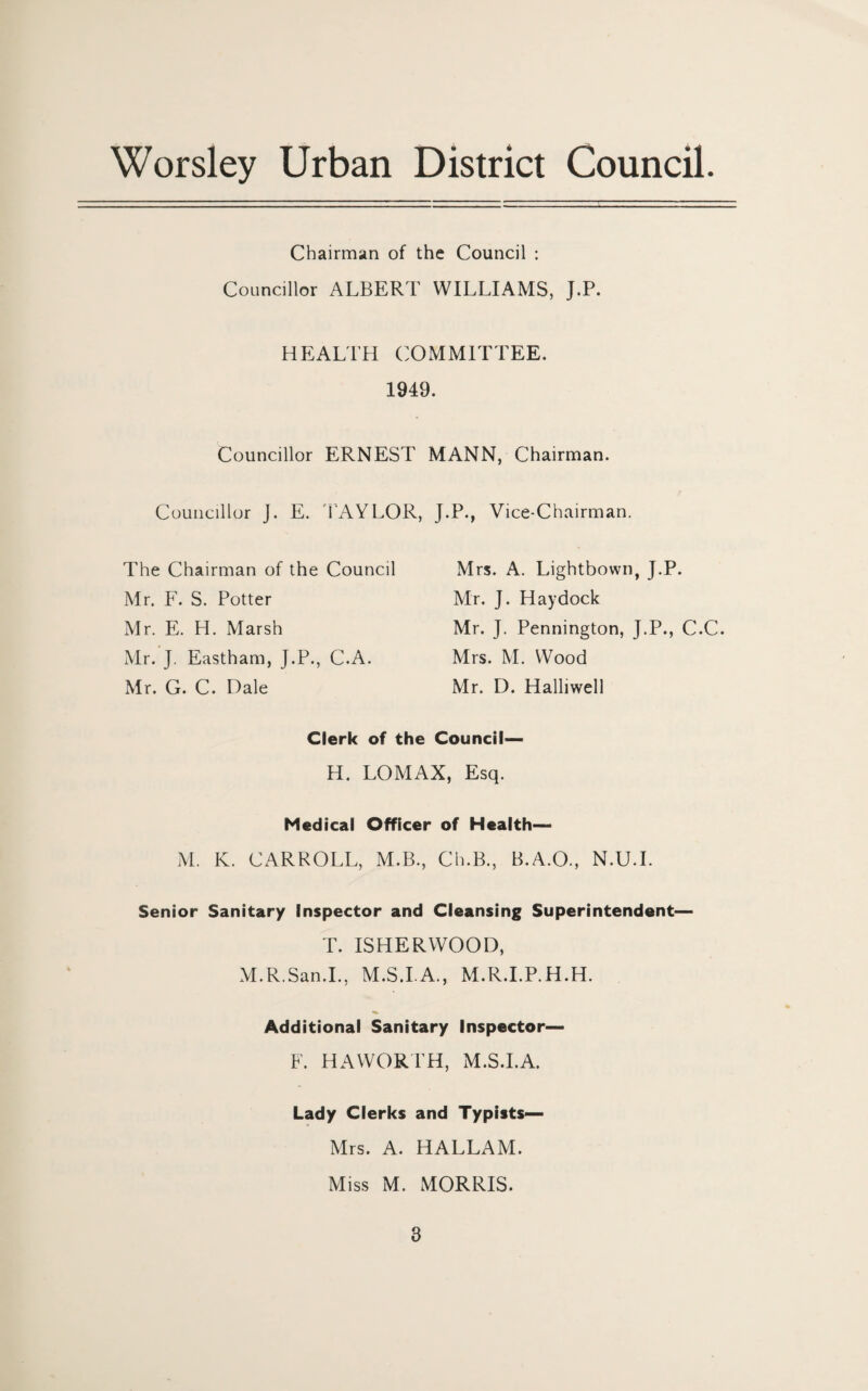 Chairman of the Council : Councillor ALBERT WILLIAMS, J.P. HEALTH COMMITTEE. 1949. Councillor ERNEST MANN, Chairman. Councillor J. E. TAYLOR, J.P., Vice-Chairman. The Chairman of the Council Mr. F. S. Potter Mr. E. H. Marsh Mr. J. Eastham, J.P., C.A. Mr. G. C. Dale Clerk of the Council— H. LOMAX, Esq. Medical Officer of Health— M. K. CARROLL, M.B., Ch.B., B.A.O., N.U.I. Senior Sanitary Inspector and Cleansing Superintendent T. ISHERWOOD, M.R.San.I., M.S.I.A., M.R.I.P.H.H. Additional Sanitary Inspector— F. HAWORTH, M.S.I.A. Lady Clerks and Typists— Mrs. A. HALLAM. Miss M. MORRIS. Mrs. A. Lightbown, J.P. Mr. J. Hay dock Mr. J. Pennington, J.P., C.C. Mrs. M. Wood Mr. D. Halliwell