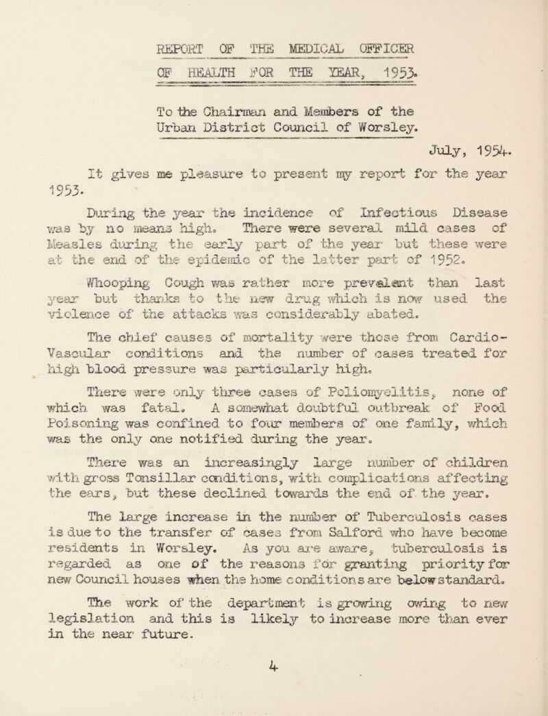 IMPORT Off TES MEDICAL OFFICER OF EfiALTH FOR THE YEAR, 1953» To the Chairman and Members of the Urban District Council of Worsley* July, 1954* It gives me pleasure to present nrv report for the year 1953* During the year the incidence of Infectious Disease was by no means high. There were several mild cases of Measles during the early part of the year but these were at the end of the epidemic of the latter part of 1952. Whooping Cough was rather- more prevalent year but thanks to the new drug which is now violence of the attacks was considerably abated* than used last the The chief causes of mortality were those from Cardio¬ vascular conditions and the number of cases treated for high blood pressure was particularly high. There were only three cases of Poliomyelitis, none of which was fatal. A somewhat doubtful outbreak of Food Poisoning was confined to four members of one family, which was the only one notified during the year. There was an increasingly large number of children with gross Tonsillar conditions, with complications affecting the ears * but 'these declined towards the end of., the year* The large increase in the number of Tuberculosis cases is due to the transfer of cases from Salford who have become residents in Worsley* As you are aware, tuberculosis is regarded as one of the reasons for granting priority for new Council houses when the home conditions are below standard* The work of the department is growing owing to new legislation and this is likely to increase more than ever in the near future.