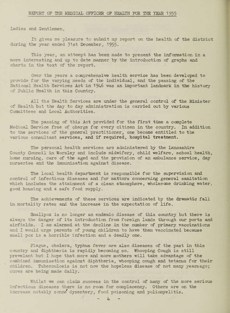 REPORT OP THE MEDICAL OFFICER OF HEALTH FOR THE YEAR 1955 Ladies and Gentlemen, It gives me pleasure to submit my report on the health of the district during the year ended 31st December, 1955* This year, an. attempt has been made to present the information in a more interesting and up to date manner by the introduction of graphs and charts in the text of the report. Over the years a comprehensive health service has been developed to provide for the varying needs of the individual, and the passing of the National Health Services Act in 1946 was an important landmark in the history of Public Health in this Country. All the Health Services are under the general control of the Minister of Health but the day to day administration is carried out by various Committees and Local Authorities. The passing of this Act provided for the first time a complete Medical Service free of charge for every citizen in the country. In addition to the services of the general practitioner, one became entitled to the various consultant services, and if required, hospital treatment. The personal health services are administered by the Lancashire County Council in Worsley and include midwifery, child welfare, school health, home nursing, care of the aged and' the provision of an ambulance service, day nurseries and the immunisation against disease. The local health department is responsible for the supervision and control of infectious diseases and for matters concerning general sanitation which includes the attainment of a clean atmosphere, wholesome drinking water, good housing and a safe food supply. The achievements of these services are indicated by the dramatic fall in mortality rates and the increase in the expectation of life. Smallpox is no longer an endemic disease of this country but there is always the danger of its introduction from foreign lands through our ports and airfields. I am alarmed at the decline in the number of primary vaccinations and I would urge parents of young children to have them vaccinated because small pox is a horrible infection and a deadly one. Plague, cholera, typhus fever are also diseases of the past in this country and diphtheria is rapidly becoming so. Whooping Cough is still prevelant but I hope that more and more mothers will take advantage of the combined immunisation against diphtheria, whooping cough and tetanus for their children. Tuberculosis is not now the hopeless disease of not many years ago; cures are being made daily. Whilst we can claim success in the control of many of the more serious infectious diseases there is no room for complacency. Others are on the increase notably sonne^ dysentery, food poisoning and poliomyelitis.