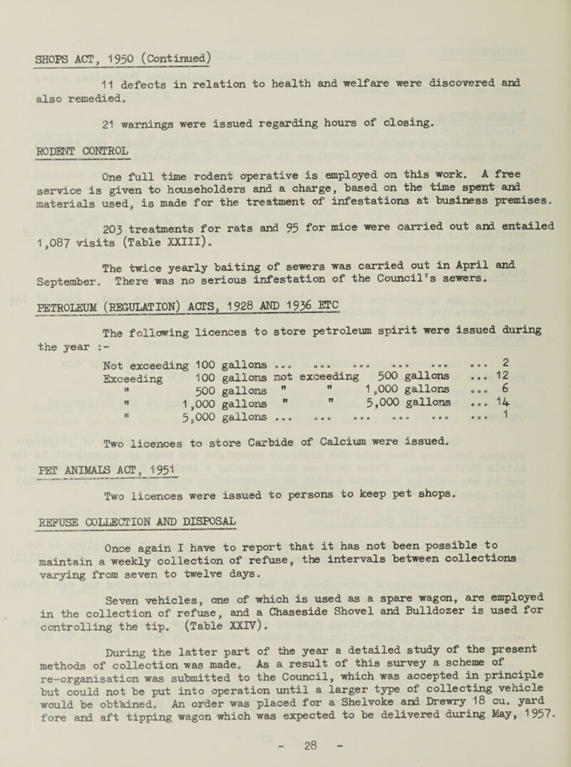 SHOPS ACT, 1930 (Continued) 11 defects in relation to health and welfare were discovered and also remediedo 21 warnings were issued regarding hours of closing. RODENT CONTROL One full time rodent operative is employed on this work. A free service is given to householders and a charge, based on the time spent and materials used, is made for the treatment of infestations at business premises. 203 treatments for rats and 95 for mice were carried out and entailed 1,087 visits (Table XXIIl). The twice yearly baiting of sewers was carried out in April and September. There was no serious infestation of the Council s sewers. PETROLEUM (REGULATION) ACTS. 1928 AND 1936 ETC The following licences to store petroleum spirit were issued during the year Not exceeding 100 gallons . <> <> ... °»» °°° «»• 2 Exceeding 100 gallons not exceeding 500 gallons ... 12 » 500 gallons   1,000 gallons ... 6 » 1,000 gallons M ” 5,000 gallons ... 14 5,000 gallons ... o.o oo. .o. .00 •<>« Two licences to store Carbide of Calcium were issued. PEI ANIMALS ACT, 1951 Two licences were issued to persons to keep pet shops. refuse collection and disposal Once again I have to report that it has not been possible to maintain a weekly collection of refuse, the intervals between collections varying from seven to twelve days. Seven vehicles, one of which is used as a spare wagon, are employed in the collection of refuse, and a Chaseside Shovel and Bulldozer is used for controlling the tip. (Table XXIV). During the latter part of the year a detailed study of the present methods of collection was made. As a result of this survey a scheme of re-organisation was submitted to the Council, which was accepted in principle but could not be put into operation until a larger type of collecting vehicle would be obt'ainedc An order was placed for a Shelvoke and Drewry 18 cu. yard fore and aft tipping wagon which was expected to be delivered during May, 1957-