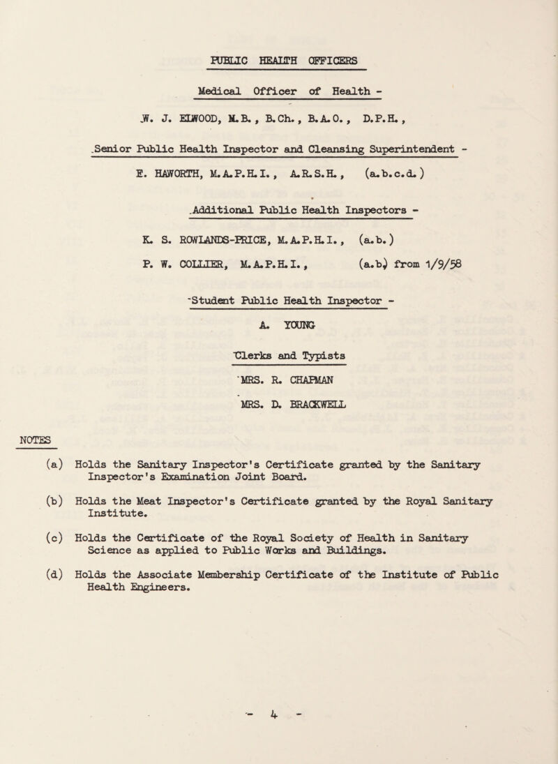 RJHLIC HEALTH OFFICERS Medical Officer of Health - »W. J. ELWOOD, M. B. , B. Ch. , B.A.O. , D.P. H. , .Senior Public Health Inspector and Cleansing Superintendent - E. HAWORTH, M.A.P.H.I. , A.R.S.H., (aub.c.d.) .Additional Public Health Inspectors - K. S. RCWLANDS-FRICE, M.A.P.H.I., (a.b. ) P. W. COLT,TER, M.A.P.H.I., (a.b) from 1/9/58 ‘Student Public Health Inspector - A. YOUNG ■Clerks and Typists ‘MRS. R. CHAPMAN MRS. D. ERACEWELL NOTES (a) Holds the Sanitary Inspector's Certificate granted by the Sanitary Inspector's Examination Joint Board. (b) Holds the Meat Inspector’s Certificate granted by the Royal Sanitary Institute. (c) Holds the Certificate of the Royal Society of Health in Sanitary Science as applied to Public Works ani Buildings. (d) Holds the Associate Membership Certificate of the Institute of Public Health Engineers.