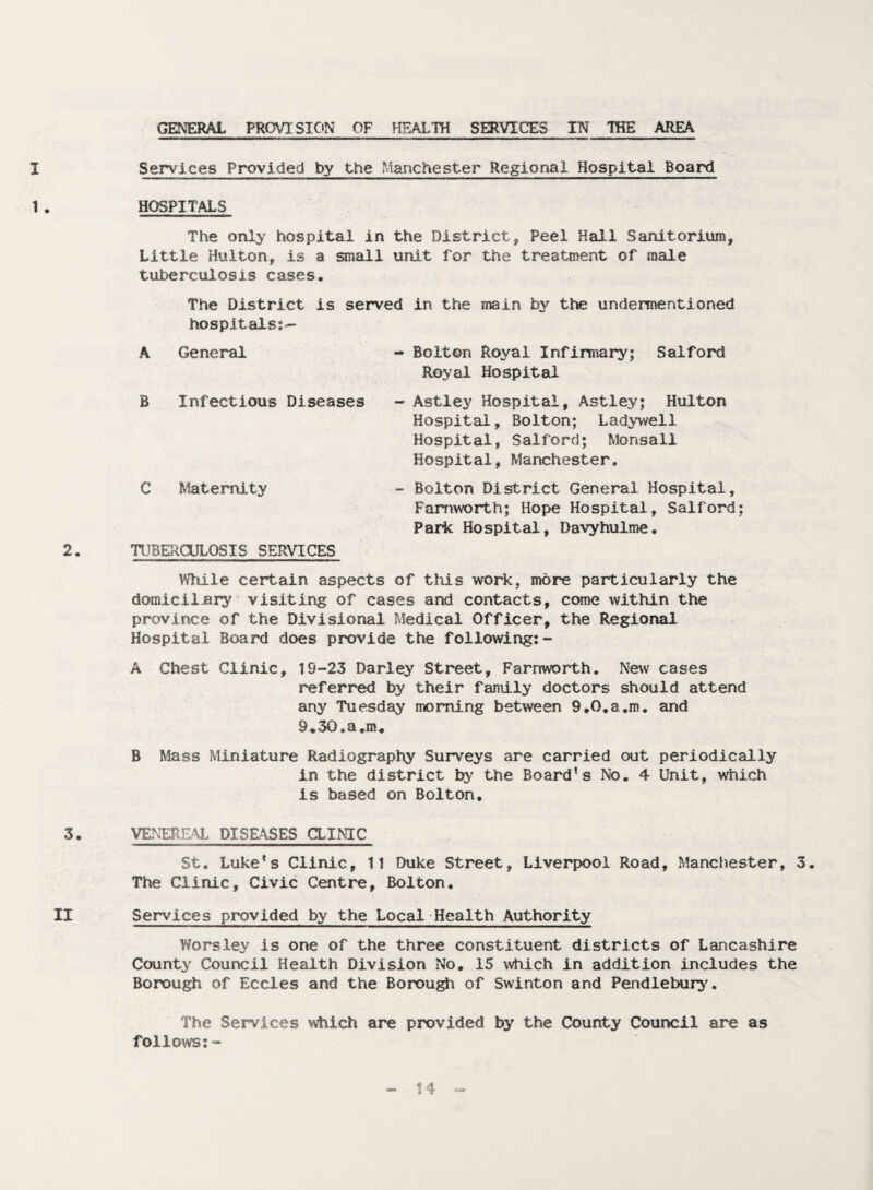 GENERAL PROVISION OF HEALTH SERVICES IN THE AREA I Services Provided by the Manchester Regional Hospital Board 1• HOSPITALS The only hospital in the District, Peel Hall Sanitorium, Little Hulton, is a small unit for the treatment of male tuberculosis cases. The District is served in the main by the undermentioned hospitals^— A General B Infectious Diseases C Maternity 2. TUBERCULOSIS SERVICES While certain aspects of this work, more particularly the domiciljary visiting of cases and contacts, come within the province of the Divisional Medical Officer, the Regional Hospital Board does provide the following:- A Chest Clinic, 19-23 Darley Street, Farnworth. New cases referred by their family doctors should attend any Tuesday morning between 9.0.a,m. and 9*30.a.m. B Mass Miniature Radiography Surveys are carried out periodically in the district by the Board’s No. 4 Unit, which is based on Bolton. 3. VENEREAL DISEASES CLINIC St. Luke’s Clinic, 11 Duke Street, Liverpool Road, Manchester, 3. The Clinic, Civic Centre, Bolton. II Services provided by the Local Health Authority Worsley is one of the three constituent districts of Lancashire County Council Health Division No. 15 which in addition includes the Borough of Eccles and the Borough of Swinton and Pendlebury. The Services which are provided by the County Council are as follows:- - Bolton Royal Infirmary; Salford Royal Hospital - Astley Hospital, Astley; Hulton Hospital, Bolton; Ladywell Hospital, Salford; Monsall Hospital, Manchester. - Bolton District General Hospital, Farnworth; Hope Hospital, Salford; Park Hospital, Davyhulme. 11 t-13*