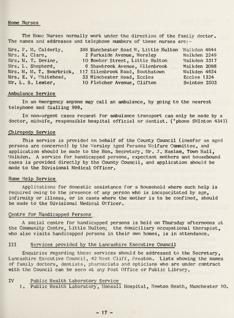 Home Nurses The Home Nurses normally work under the direction of the family doctor. The names and addresses and telephone numbers of these nurses are;- Mrs. P. M. Calderly, Mrs. K. Clare, Mrs. M. T. Devine, Mrs. L. Shepherd, Mrs. M. M. T. Swarbrick, Mrs. E. V. Whitehead, Mr. L. S. Lester, 388 Manchester Road W. Little Hulton 2 Parkside Avenue, Worsiey 10 Bowker Street, Little Hulton 6 Shawbrook Avenue, Hilenbrook 117 Ellenbrook Road, Boothstown 33 Winchester Road, Eccles 10 Fletcher Avenue, Clifton Waikden 4644 Walkden 2249 YValkden 3317 Walkden 2088 Walkden 4654 Eccles 1324 Swinton 2503 Ambulance Service In an emergency anyone may call an ambulance, by going to the nearest telephone and dialling 999. In non-urgent cases request for ambulance transport can only be made by a doctor, midwife, responsible hospital official or dentist. (*phone SWInton 4343) Chiropody Service This service is provided on behalf of the County Council (insofar as aged persons are concerned) by the Worsiey Aged Persons Welfare Committee, and application should be made to the Hon. Secretary, Mr. J. Haslam, Town Hall, Walkden. A service for handicapped persons, expectant mothers and housebound cases is provided directly by the County Council, and application should be made to the Divisional Medical Officer. Home Help Service Applications for domestic assistance for a household where such help is required owing to the presence of any person who is incapacitated by age, infirmity or illness, or in cases where the mother is to be confined, should be made to the Divisional Medical Officer. Centre for Handicapped Persons A social centre for handicapped persons is held on Thursday afternoons at the Community Centre, Little Hulton; the domiciliary occupational therapist, who also visits handicapped persons in their own homes, is in attendance. III Services provided by the Lancashire Executive Council Enquiries regarding these services should be addressed to the Secretary, Lancashire Executive Council, 42 West Cliff, Preston. Lists showing the names of family doctors, dentists, pharmacists and opticians who are under contract with the Council can be seen at any Post Office or Public Library. IV Public Health Laboratory Service 1. Public Health Laboratory, Monsall Hospital, Newton Heath, Manchester 10.